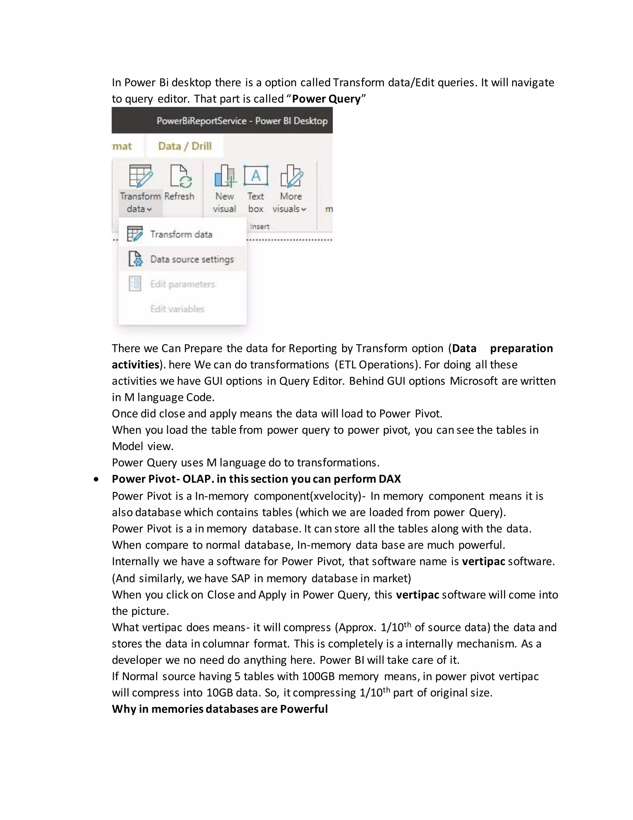 In Power Bi desktop there is a option called Transform data/Edit queries. It will navigate
to query editor. That part is called “Power Query”
There we Can Prepare the data for Reporting by Transform option (Data preparation
activities). here We can do transformations (ETL Operations). For doing all these
activities we have GUI options in Query Editor. Behind GUI options Microsoft are written
in M language Code.
Once did close and apply means the data will load to Power Pivot.
When you load the table from power query to power pivot, you can see the tables in
Model view.
Power Query uses M language do to transformations.
 Power Pivot- OLAP. in this section you can perform DAX
Power Pivot is a In-memory component(xvelocity)- In memory component means it is
also database which contains tables (which we are loaded from power Query).
Power Pivot is a in memory database. It can store all the tables along with the data.
When compare to normal database, In-memory data base are much powerful.
Internally we have a software for Power Pivot, that software name is vertipac software.
(And similarly, we have SAP in memory database in market)
When you click on Close and Apply in Power Query, this vertipac software will come into
the picture.
What vertipac does means- it will compress (Approx. 1/10th of source data) the data and
stores the data in columnar format. This is completely is a internally mechanism. As a
developer we no need do anything here. Power BI will take care of it.
If Normal source having 5 tables with 100GB memory means, in power pivot vertipac
will compress into 10GB data. So, it compressing 1/10th part of original size.
Why in memories databases are Powerful
 