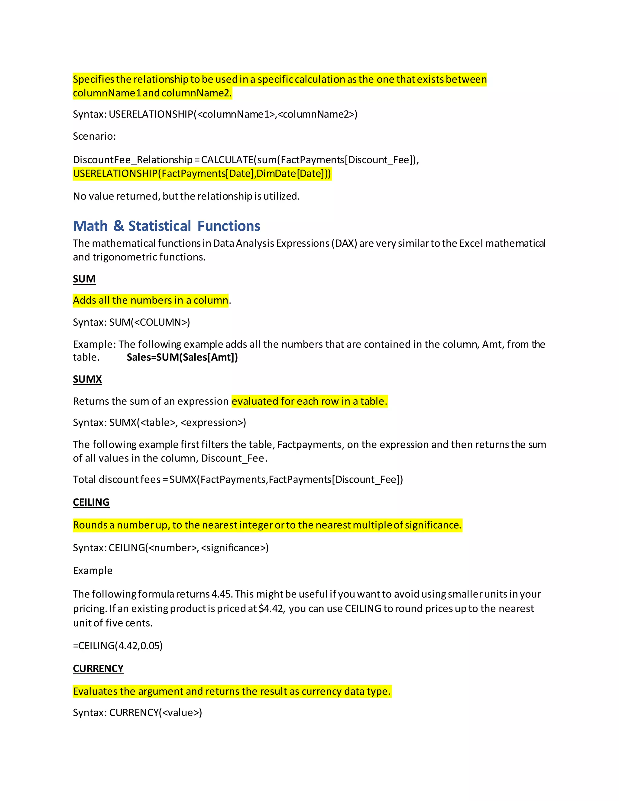 Specifiesthe relationshiptobe usedina specificcalculationasthe one thatexistsbetween
columnName1andcolumnName2.
Syntax:USERELATIONSHIP(<columnName1>,<columnName2>)
Scenario:
DiscountFee_Relationship=CALCULATE(sum(FactPayments[Discount_Fee]),
USERELATIONSHIP(FactPayments[Date],DimDate[Date]))
No value returned,butthe relationshipisutilized.
Math & Statistical Functions
The mathematical functionsinDataAnalysisExpressions(DAX) are verysimilartothe Excel mathematical
and trigonometric functions.
SUM
Adds all the numbers in a column.
Syntax: SUM(<COLUMN>)
Example: The following example adds all the numbers that are contained in the column, Amt, from the
table. Sales=SUM(Sales[Amt])
SUMX
Returns the sum of an expression evaluated for each row in a table.
Syntax: SUMX(<table>, <expression>)
The following example first filters the table,Factpayments, on the expression and then returnsthe sum
of all values in the column, Discount_Fee.
Total discountfees =SUMX(FactPayments,FactPayments[Discount_Fee])
CEILING
Roundsa numberup, to the nearestintegerorto the nearestmultipleof significance.
Syntax:CEILING(<number>,<significance>)
Example
The followingformulareturns4.45.This mightbe useful if youwantto avoidusingsmallerunitsinyour
pricing.If an existingproductispricedat$4.42, you can use CEILING toround pricesupto the nearest
unitof five cents.
=CEILING(4.42,0.05)
CURRENCY
Evaluates the argument and returns the result as currency data type.
Syntax: CURRENCY(<value>)
 