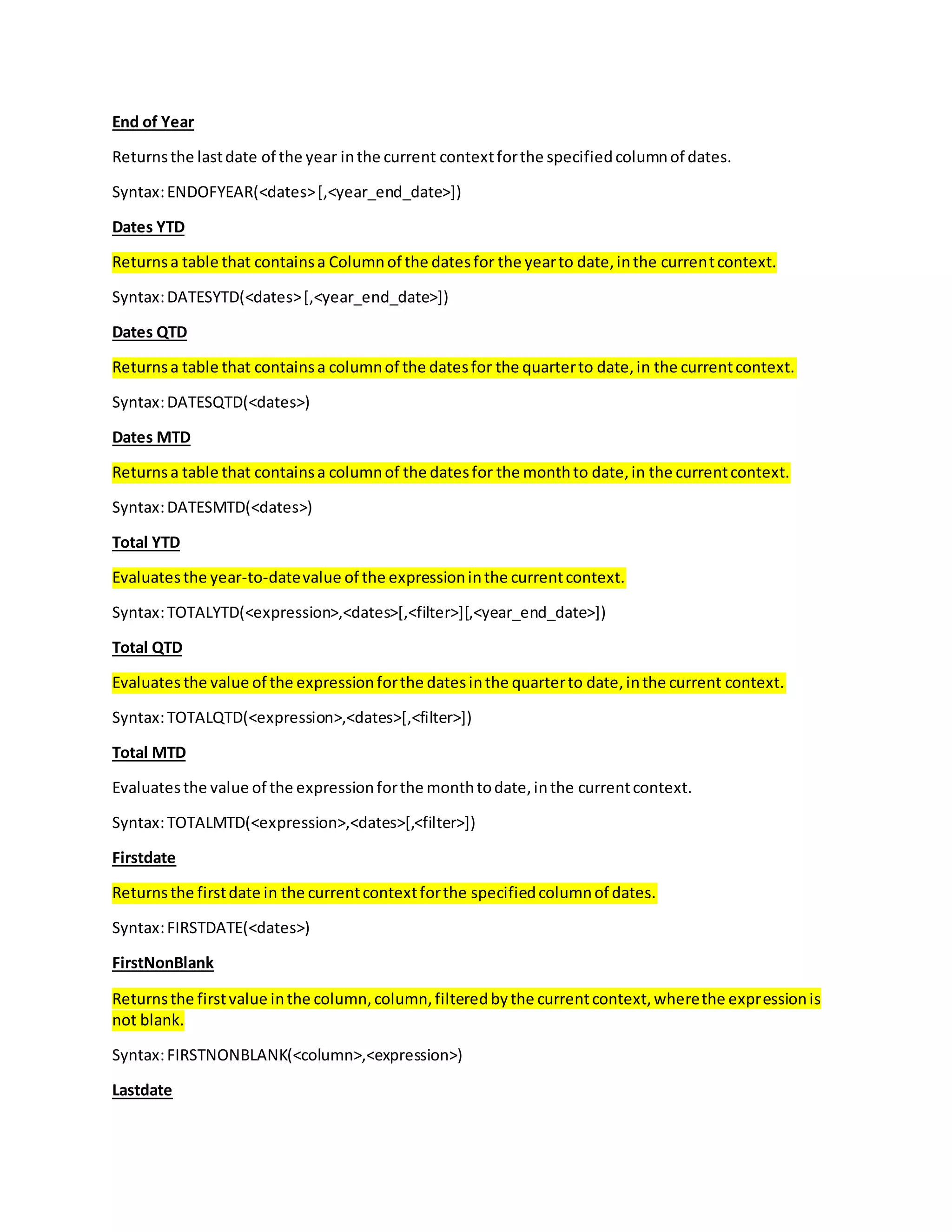 End of Year
Returnsthe lastdate of the year inthe current contextforthe specifiedcolumnof dates.
Syntax:ENDOFYEAR(<dates>[,<year_end_date>])
Dates YTD
Returnsa table that containsa Columnof the datesfor the yearto date,inthe currentcontext.
Syntax:DATESYTD(<dates>[,<year_end_date>])
Dates QTD
Returnsa table that containsa columnof the datesfor the quarterto date,in the currentcontext.
Syntax:DATESQTD(<dates>)
Dates MTD
Returnsa table that containsa columnof the datesfor the monthto date,in the currentcontext.
Syntax:DATESMTD(<dates>)
Total YTD
Evaluatesthe year-to-datevalue of the expressioninthe currentcontext.
Syntax:TOTALYTD(<expression>,<dates>[,<filter>][,<year_end_date>])
Total QTD
Evaluatesthe value of the expressionforthe datesinthe quarterto date,inthe current context.
Syntax:TOTALQTD(<expression>,<dates>[,<filter>])
Total MTD
Evaluatesthe value of the expressionforthe monthtodate,inthe currentcontext.
Syntax:TOTALMTD(<expression>,<dates>[,<filter>])
Firstdate
Returnsthe firstdate in the currentcontextforthe specifiedcolumnof dates.
Syntax:FIRSTDATE(<dates>)
FirstNonBlank
Returnsthe firstvalue inthe column,column,filteredbythe currentcontext,wherethe expressionis
not blank.
Syntax:FIRSTNONBLANK(<column>,<expression>)
Lastdate
 