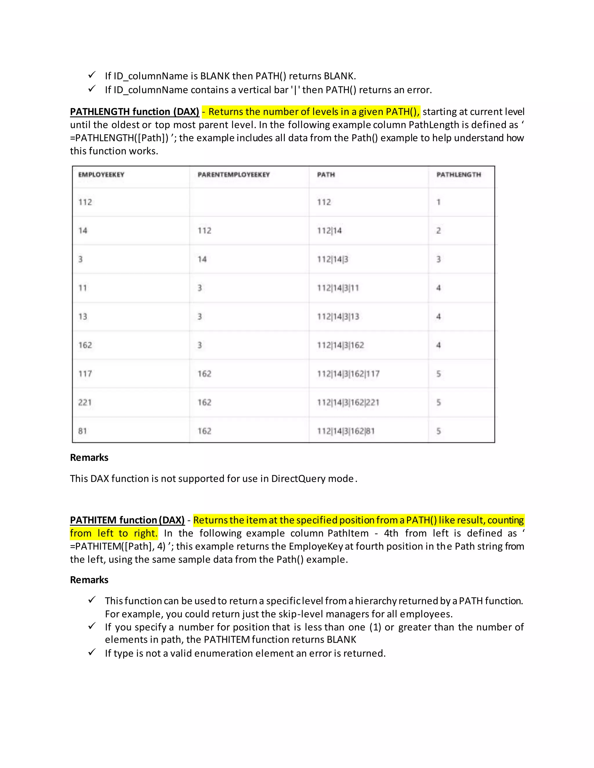  If ID_columnName is BLANK then PATH() returns BLANK.
 If ID_columnName contains a vertical bar '|' then PATH() returns an error.
PATHLENGTH function (DAX) - Returns the number of levels in a given PATH(), starting at current level
until the oldest or top most parent level. In the following example column PathLength is defined as ‘
=PATHLENGTH([Path]) ’; the example includes all data from the Path() example to help understand how
this function works.
Remarks
This DAX function is not supported for use in DirectQuery mode.
PATHITEM function(DAX) - Returnsthe itemat the specifiedpositionfromaPATH() like result,counting
from left to right. In the following example column PathItem - 4th from left is defined as ‘
=PATHITEM([Path], 4) ’; this example returns the EmployeKeyat fourth position in the Path string from
the left, using the same sample data from the Path() example.
Remarks
 Thisfunctioncan be usedto returna specificlevel fromahierarchyreturnedbyaPATH function.
For example, you could return just the skip-level managers for all employees.
 If you specify a number for position that is less than one (1) or greater than the number of
elements in path, the PATHITEMfunction returns BLANK
 If type is not a valid enumeration element an error is returned.
 