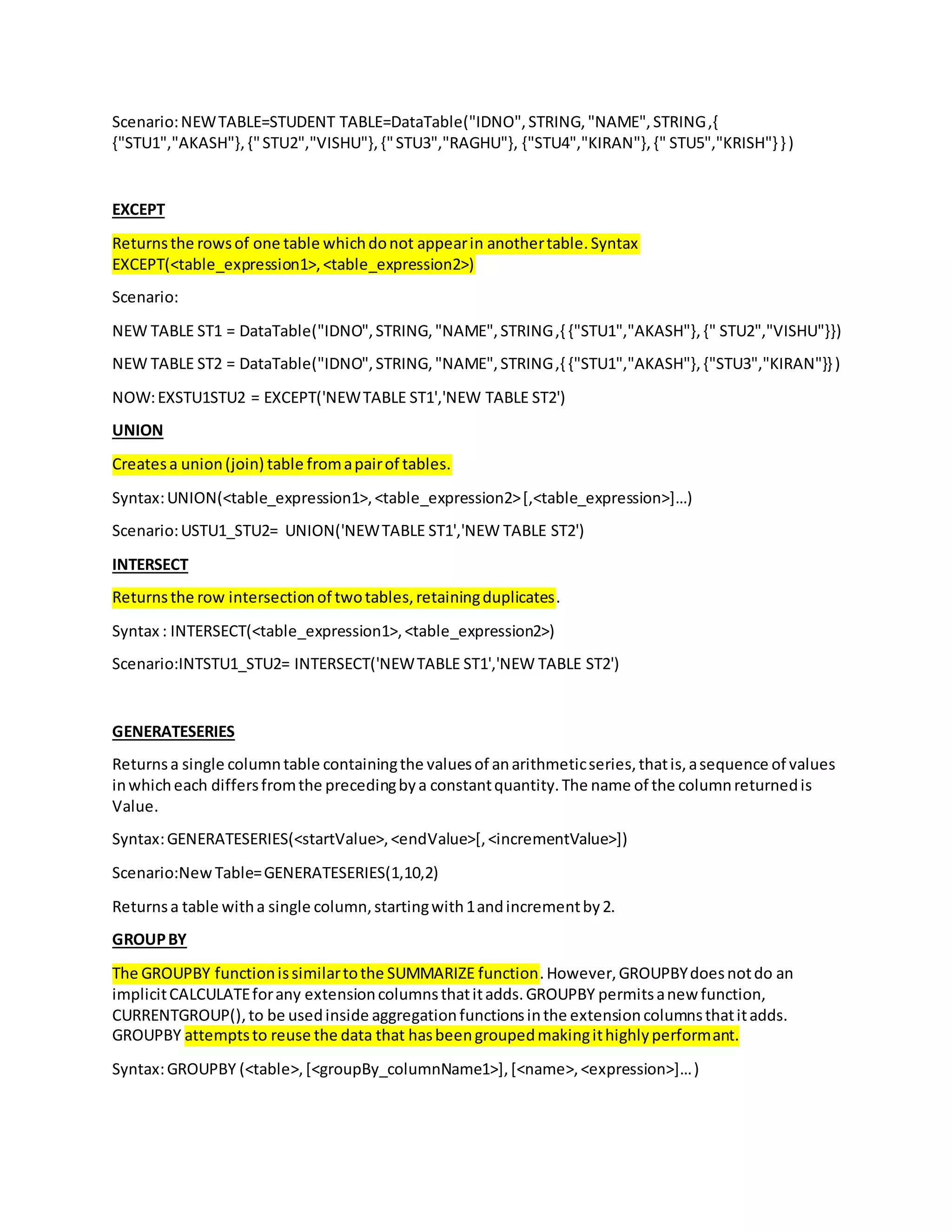 Scenario:NEWTABLE=STUDENT TABLE=DataTable("IDNO",STRING,"NAME",STRING,{
{"STU1","AKASH"},{"STU2","VISHU"},{"STU3","RAGHU"}, {"STU4","KIRAN"},{" STU5","KRISH"} } )
EXCEPT
Returnsthe rowsof one table whichdonot appearin anothertable.Syntax
EXCEPT(<table_expression1>,<table_expression2>)
Scenario:
NEW TABLE ST1 = DataTable("IDNO",STRING,"NAME",STRING,{ {"STU1","AKASH"},{" STU2","VISHU"}})
NEW TABLE ST2 = DataTable("IDNO",STRING,"NAME",STRING,{ {"STU1","AKASH"},{"STU3","KIRAN"}} )
NOW:EXSTU1STU2 = EXCEPT('NEWTABLE ST1','NEW TABLE ST2')
UNION
Createsa union(join) table fromapairof tables.
Syntax:UNION(<table_expression1>,<table_expression2>[,<table_expression>]…)
Scenario:USTU1_STU2= UNION('NEWTABLE ST1','NEW TABLE ST2')
INTERSECT
Returnsthe row intersectionof twotables,retainingduplicates.
Syntax : INTERSECT(<table_expression1>,<table_expression2>)
Scenario:INTSTU1_STU2= INTERSECT('NEWTABLE ST1','NEW TABLE ST2')
GENERATESERIES
Returnsa single columntable containingthe valuesof anarithmeticseries,thatis,asequence of values
inwhicheach differsfromthe precedingbya constantquantity.The name of the columnreturnedis
Value.
Syntax:GENERATESERIES(<startValue>,<endValue>[,<incrementValue>])
Scenario:New Table=GENERATESERIES(1,10,2)
Returnsa table witha single column,startingwith1andincrementby2.
GROUPBY
The GROUPBY functionissimilartothe SUMMARIZE function.However,GROUPBYdoesnotdo an
implicitCALCULATEforany extensioncolumnsthatitadds.GROUPBY permitsanew function,
CURRENTGROUP(),to be usedinside aggregationfunctionsinthe extensioncolumnsthatitadds.
GROUPBY attemptsto reuse the data that hasbeengroupedmakingithighlyperformant.
Syntax:GROUPBY (<table>,[<groupBy_columnName1>],[<name>,<expression>]…)
 