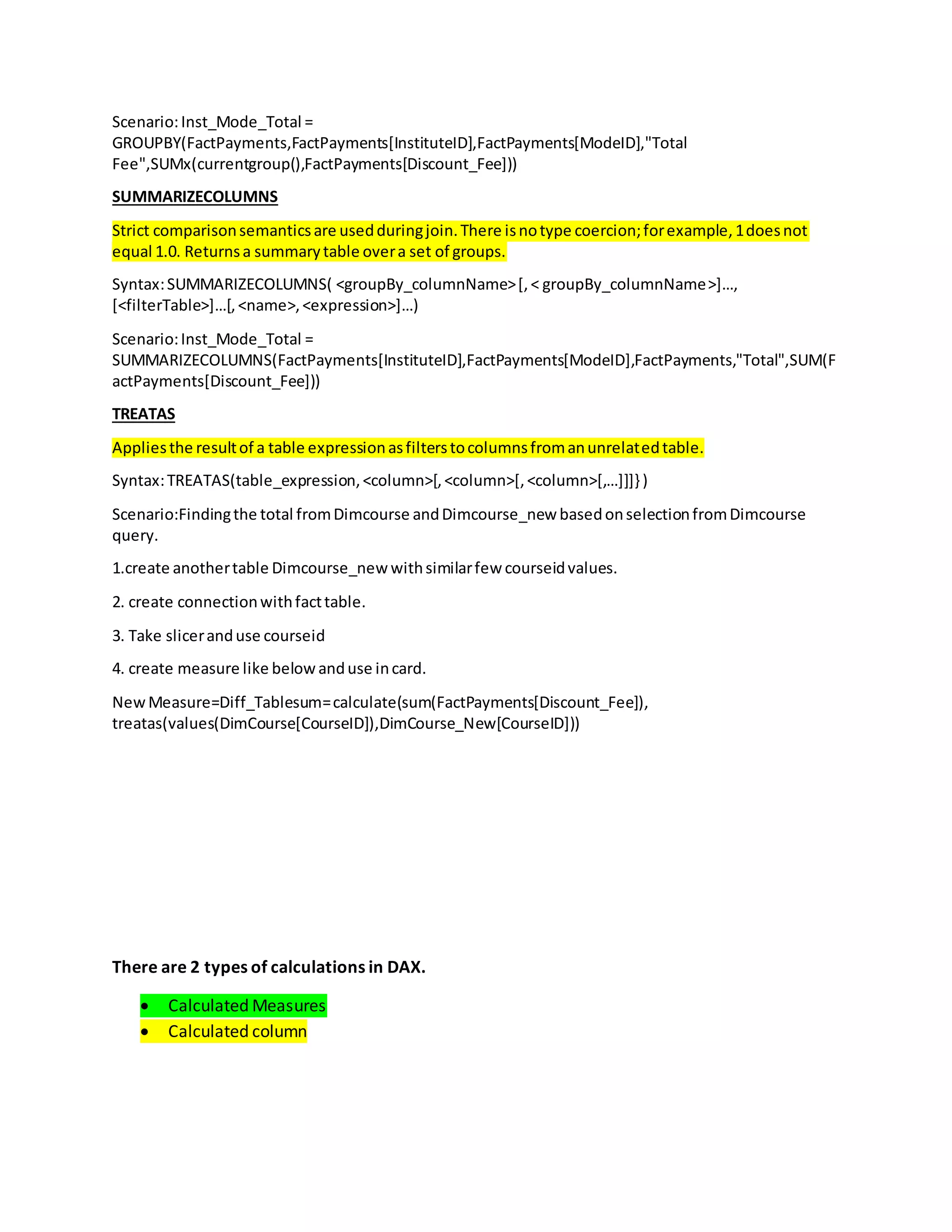 Scenario:Inst_Mode_Total =
GROUPBY(FactPayments,FactPayments[InstituteID],FactPayments[ModeID],"Total
Fee",SUMx(currentgroup(),FactPayments[Discount_Fee]))
SUMMARIZECOLUMNS
Strict comparisonsemanticsare usedduringjoin.There isnotype coercion;forexample,1doesnot
equal 1.0. Returnsa summarytable overa set of groups.
Syntax:SUMMARIZECOLUMNS( <groupBy_columnName>[,< groupBy_columnName>]…,
[<filterTable>]…[,<name>,<expression>]…)
Scenario:Inst_Mode_Total =
SUMMARIZECOLUMNS(FactPayments[InstituteID],FactPayments[ModeID],FactPayments,"Total",SUM(F
actPayments[Discount_Fee]))
TREATAS
Appliesthe resultof a table expressionasfilterstocolumnsfromanunrelatedtable.
Syntax:TREATAS(table_expression,<column>[,<column>[,<column>[,…]]]} )
Scenario:Findingthe total fromDimcourse andDimcourse_new basedonselectionfromDimcourse
query.
1.create anothertable Dimcourse_newwithsimilarfew courseidvalues.
2. create connectionwithfacttable.
3. Take sliceranduse courseid
4. create measure like belowanduse incard.
NewMeasure=Diff_Tablesum=calculate(sum(FactPayments[Discount_Fee]),
treatas(values(DimCourse[CourseID]),DimCourse_New[CourseID]))
There are 2 types of calculations in DAX.
 Calculated Measures
 Calculated column
 