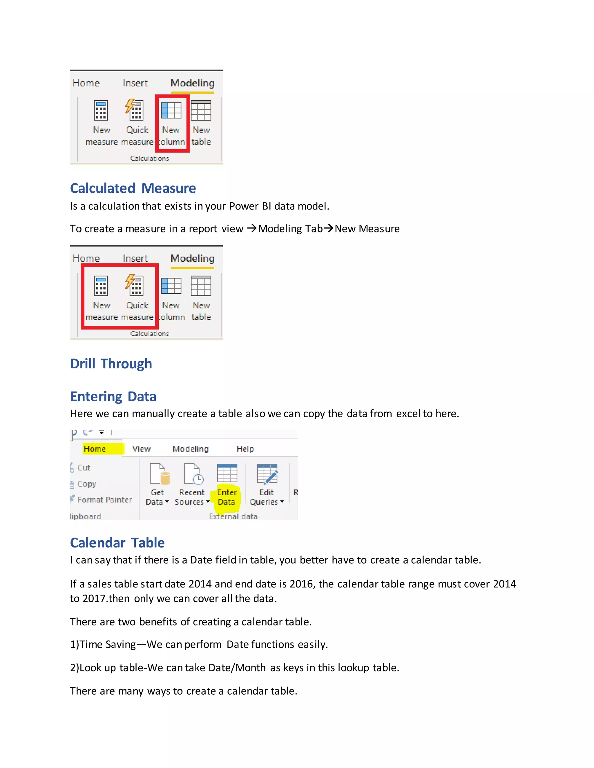 Calculated Measure
Is a calculation that exists in your Power BI data model.
To create a measure in a report view Modeling TabNew Measure
Drill Through
Entering Data
Here we can manually create a table also we can copy the data from excel to here.
Calendar Table
I can say that if there is a Date field in table, you better have to create a calendar table.
If a sales table start date 2014 and end date is 2016, the calendar table range must cover 2014
to 2017.then only we can cover all the data.
There are two benefits of creating a calendar table.
1)Time Saving—We can perform Date functions easily.
2)Look up table-We can take Date/Month as keys in this lookup table.
There are many ways to create a calendar table.
 