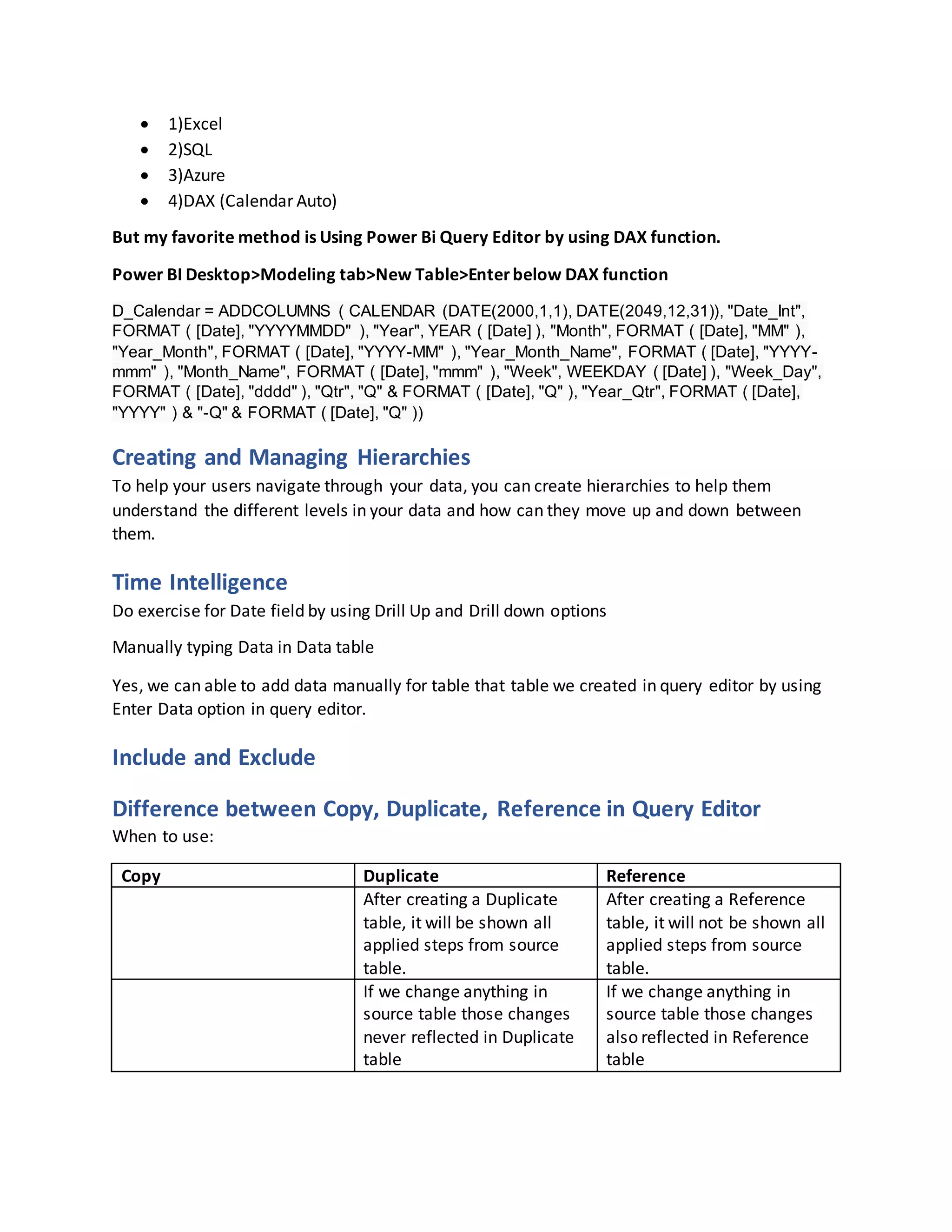  1)Excel
 2)SQL
 3)Azure
 4)DAX (Calendar Auto)
But my favorite method is Using Power Bi Query Editor by using DAX function.
Power BI Desktop>Modeling tab>New Table>Enterbelow DAX function
D_Calendar = ADDCOLUMNS ( CALENDAR (DATE(2000,1,1), DATE(2049,12,31)), "Date_Int",
FORMAT ( [Date], "YYYYMMDD" ), "Year", YEAR ( [Date] ), "Month", FORMAT ( [Date], "MM" ),
"Year_Month", FORMAT ( [Date], "YYYY-MM" ), "Year_Month_Name", FORMAT ( [Date], "YYYY-
mmm" ), "Month_Name", FORMAT ( [Date], "mmm" ), "Week", WEEKDAY ( [Date] ), "Week_Day",
FORMAT ( [Date], "dddd" ), "Qtr", "Q" & FORMAT ( [Date], "Q" ), "Year_Qtr", FORMAT ( [Date],
"YYYY" ) & "-Q" & FORMAT ( [Date], "Q" ))
Creating and Managing Hierarchies
To help your users navigate through your data, you can create hierarchies to help them
understand the different levels in your data and how can they move up and down between
them.
Time Intelligence
Do exercise for Date field by using Drill Up and Drill down options
Manually typing Data in Data table
Yes, we can able to add data manually for table that table we created in query editor by using
Enter Data option in query editor.
Include and Exclude
Difference between Copy, Duplicate, Reference in Query Editor
When to use:
Copy Duplicate Reference
After creating a Duplicate
table, it will be shown all
applied steps from source
table.
After creating a Reference
table, it will not be shown all
applied steps from source
table.
If we change anything in
source table those changes
never reflected in Duplicate
table
If we change anything in
source table those changes
also reflected in Reference
table
 