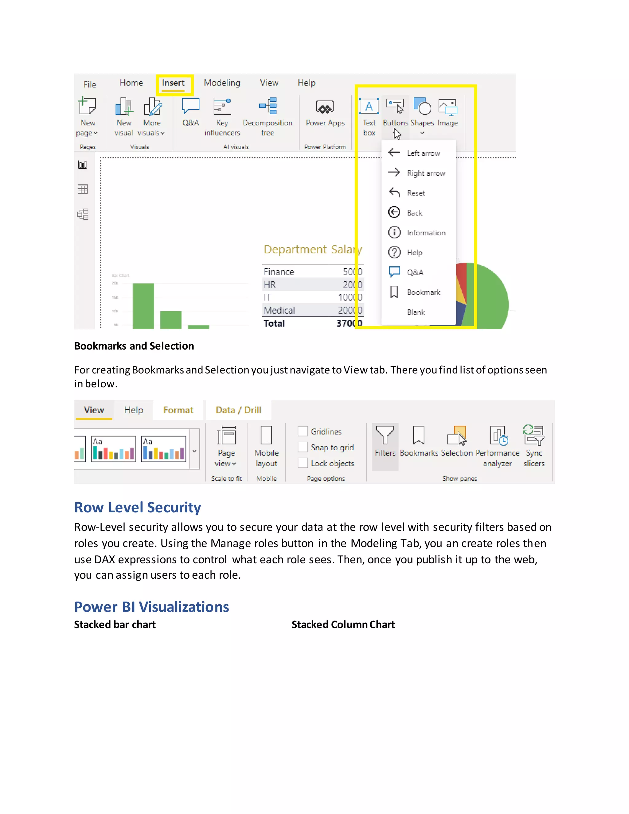 Bookmarks and Selection
For creatingBookmarksandSelectionyoujustnavigate toView tab. There youfindlistof optionsseen
inbelow.
Row Level Security
Row-Level security allows you to secure your data at the row level with security filters based on
roles you create. Using the Manage roles button in the Modeling Tab, you an create roles then
use DAX expressions to control what each role sees. Then, once you publish it up to the web,
you can assign users to each role.
Power BI Visualizations
Stacked bar chart Stacked ColumnChart
 