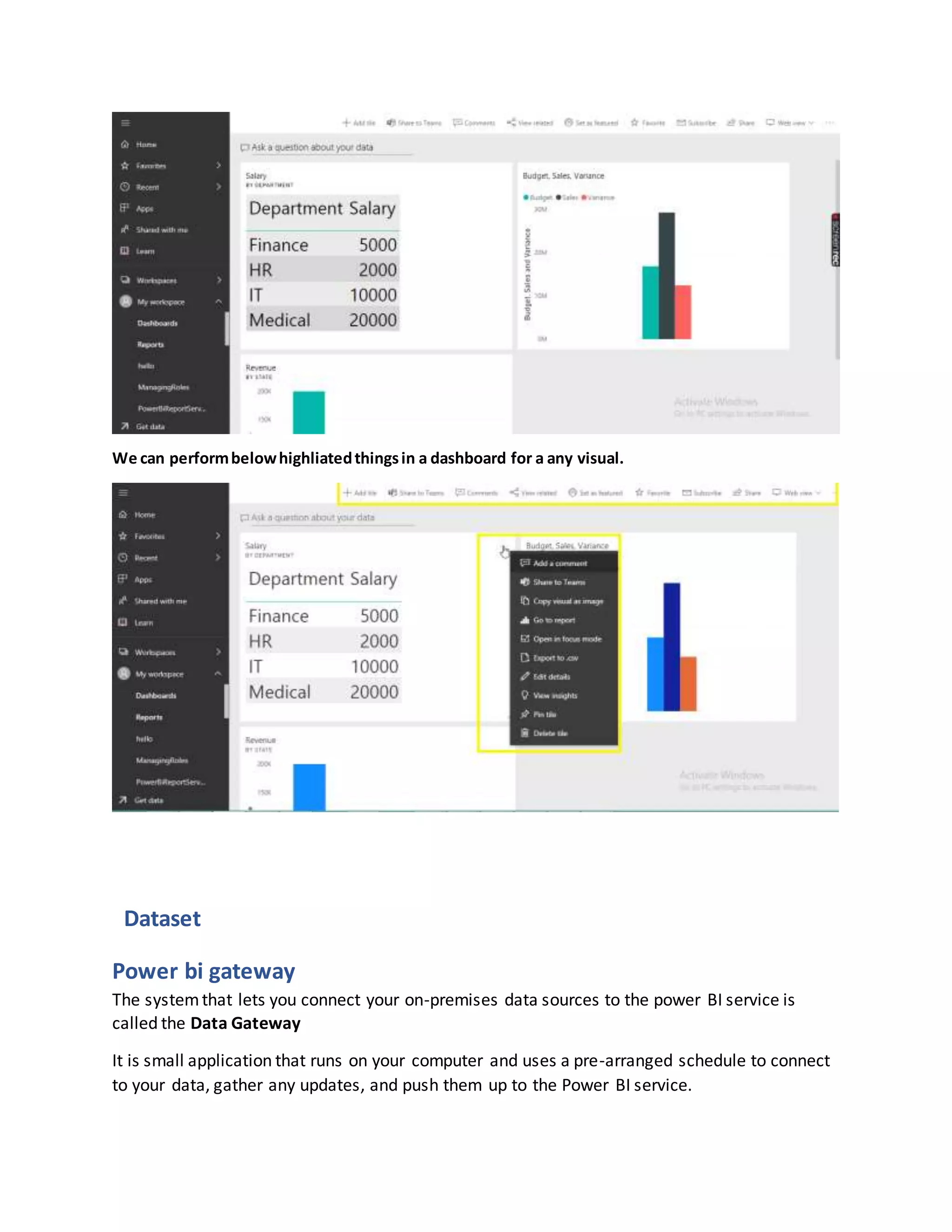 We can performbelowhighliatedthingsin a dashboard for a any visual.
Dataset
Power bi gateway
The systemthat lets you connect your on-premises data sources to the power BI service is
called the Data Gateway
It is small application that runs on your computer and uses a pre-arranged schedule to connect
to your data, gather any updates, and push them up to the Power BI service.
 