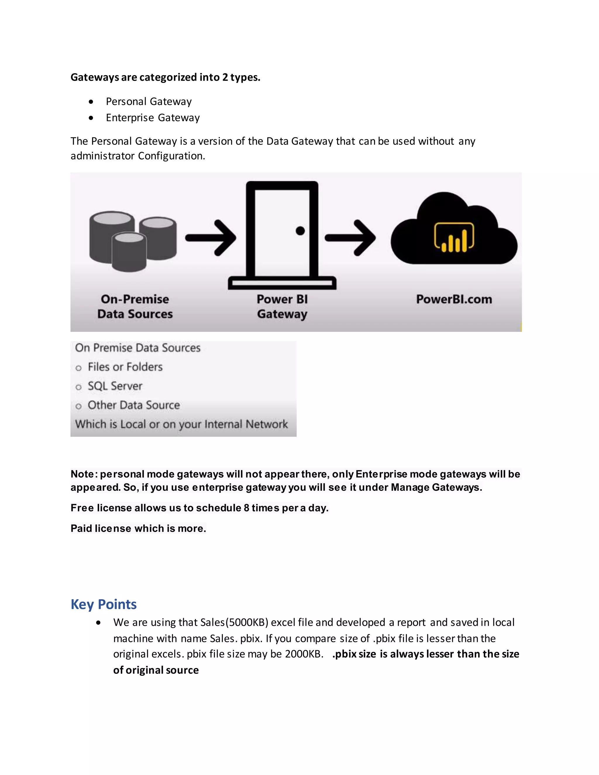 Gateways are categorized into 2 types.
 Personal Gateway
 Enterprise Gateway
The Personal Gateway is a version of the Data Gateway that can be used without any
administrator Configuration.
Note: personal mode gateways will not appear there, only Enterprise mode gateways will be
appeared. So, if you use enterprise gateway you will see it under Manage Gateways.
Free license allows us to schedule 8 times per a day.
Paid license which is more.
Key Points
 We are using that Sales(5000KB) excel file and developed a report and saved in local
machine with name Sales. pbix. If you compare size of .pbix file is lesser than the
original excels. pbix file size may be 2000KB. .pbix size is always lesser than the size
of original source
 