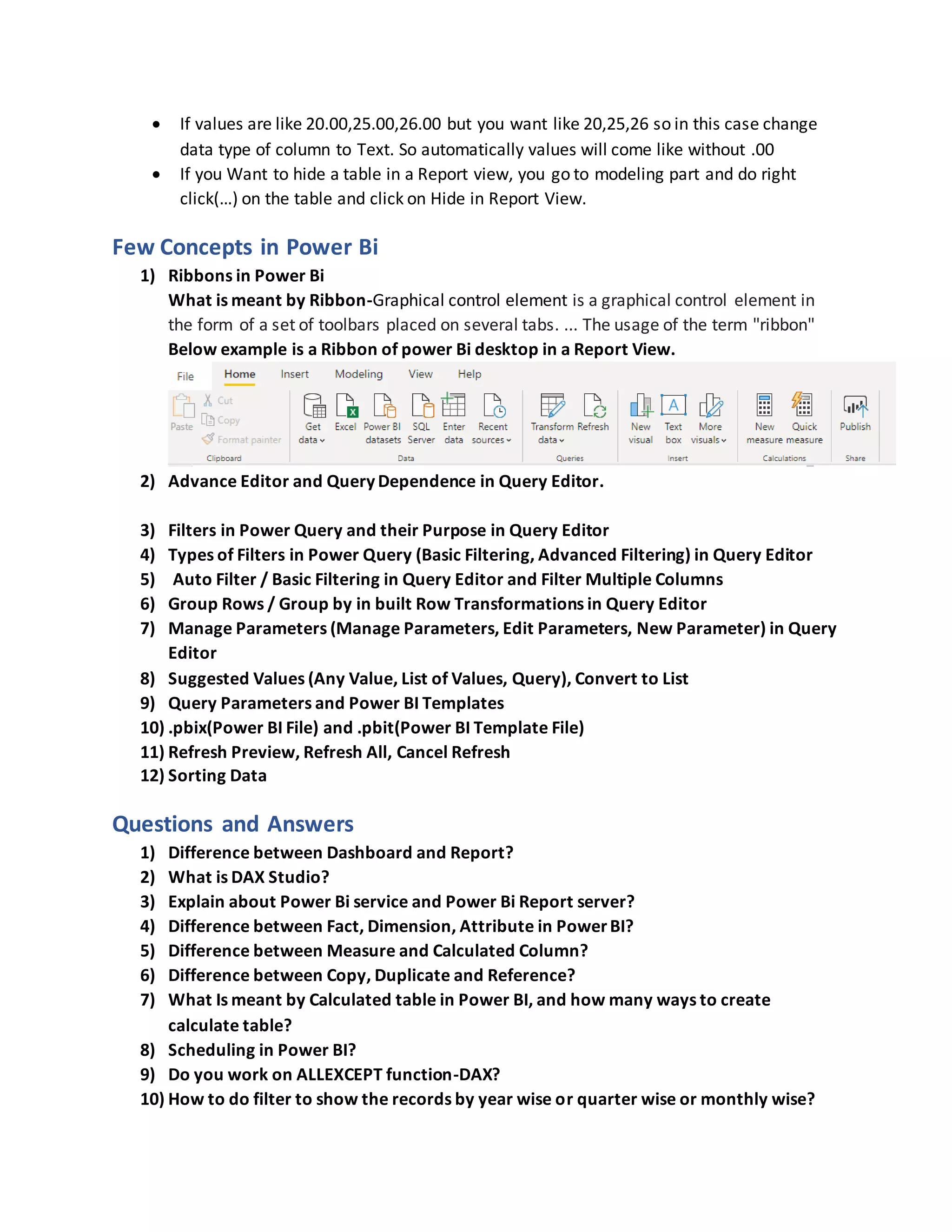  If values are like 20.00,25.00,26.00 but you want like 20,25,26 so in this case change
data type of column to Text. So automatically values will come like without .00
 If you Want to hide a table in a Report view, you go to modeling part and do right
click(…) on the table and click on Hide in Report View.
Few Concepts in Power Bi
1) Ribbons in Power Bi
What is meant by Ribbon-Graphical control element is a graphical control element in
the form of a set of toolbars placed on several tabs. ... The usage of the term "ribbon"
Below example is a Ribbon of power Bi desktop in a Report View.
2) Advance Editor and Query Dependence in Query Editor.
3) Filters in Power Query and their Purpose in Query Editor
4) Types of Filters in Power Query (Basic Filtering, Advanced Filtering) in Query Editor
5) Auto Filter / Basic Filtering in Query Editor and Filter Multiple Columns
6) Group Rows / Group by in built Row Transformations in Query Editor
7) Manage Parameters (Manage Parameters, Edit Parameters, New Parameter) in Query
Editor
8) Suggested Values (Any Value, List of Values, Query), Convert to List
9) Query Parameters and Power BI Templates
10) .pbix(Power BI File) and .pbit(Power BI Template File)
11) Refresh Preview, Refresh All, Cancel Refresh
12) Sorting Data
Questions and Answers
1) Difference between Dashboard and Report?
2) What is DAX Studio?
3) Explain about Power Bi service and Power Bi Report server?
4) Difference between Fact, Dimension, Attribute in PowerBI?
5) Difference between Measure and Calculated Column?
6) Difference between Copy, Duplicate and Reference?
7) What Is meant by Calculated table in Power BI, and how many ways to create
calculate table?
8) Scheduling in Power BI?
9) Do you work on ALLEXCEPT function-DAX?
10) How to do filter to show the records by year wise or quarter wise or monthly wise?
 