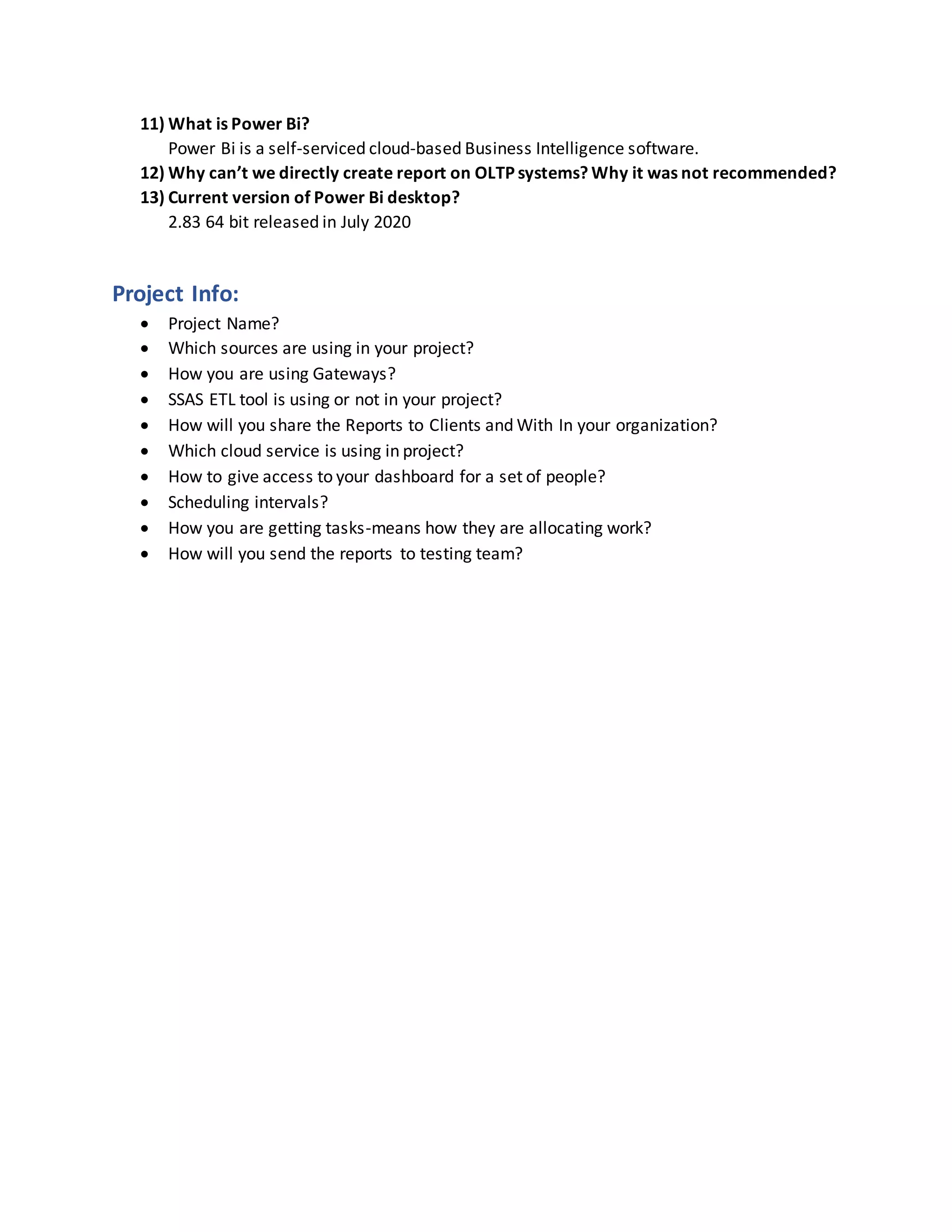 11) What is Power Bi?
Power Bi is a self-serviced cloud-based Business Intelligence software.
12) Why can’t we directly create report on OLTP systems? Why it was not recommended?
13) Current version of Power Bi desktop?
2.83 64 bit released in July 2020
Project Info:
 Project Name?
 Which sources are using in your project?
 How you are using Gateways?
 SSAS ETL tool is using or not in your project?
 How will you share the Reports to Clients and With In your organization?
 Which cloud service is using in project?
 How to give access to your dashboard for a set of people?
 Scheduling intervals?
 How you are getting tasks-means how they are allocating work?
 How will you send the reports to testing team?
 