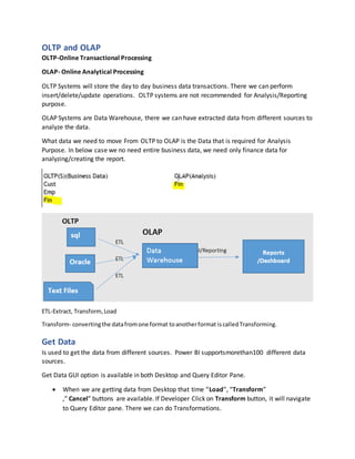 OLTP and OLAP
OLTP-Online Transactional Processing
OLAP- Online Analytical Processing
OLTP Systems will store the day to day business data transactions. There we can perform
insert/delete/update operations. OLTP systems are not recommended for Analysis/Reporting
purpose.
OLAP Systems are Data Warehouse, there we can have extracted data from different sources to
analyze the data.
What data we need to move From OLTP to OLAP is the Data that is required for Analysis
Purpose. In below case we no need entire business data, we need only finance data for
analyzing/creating the report.
ETL-Extract, Transform,Load
Transform- convertingthe datafromone format toanotherformat iscalledTransforming.
Get Data
Is used to get the data from different sources. Power BI supportsmorethan100 different data
sources.
Get Data GUI option is available in both Desktop and Query Editor Pane.
 When we are getting data from Desktop that time “Load”, “Transform”
,” Cancel” buttons are available. If Developer Click on Transform button, it will navigate
to Query Editor pane. There we can do Transformations.
 