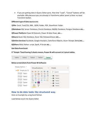 If you are getting data in Query Editor pane, that time “Load”, “Cancel” buttons will be
available. Why because you are already in Transforms editor panel so here no need
Transform button.
Different type of data source are:
1)File- Excel, Text/CSV, XML, JSON, Folder, PDF, SharePoint Folder.
2)Database-SQL Server Database, Oracle Database, MySQL Database, Postgre Database etc...
3)Power Platform-Power BI Datasets, Power BI data flows, etc.…
4)Azure-Azure SQL Database, Azure SQL Datawarehouse etc.…
5)Online Services-Facebook, Google Analytics, Salesforce Objects, Azure Devops (Beta) etc.…
6)Others-Web, Python script, Spark, R Script etc.…
Get Data from Excel:
If “Simple “Excel having 5 sheets means, Power Bi will convert in 5 pivot tables.
Below screenshots from Power BI Software
How to do data looks like structured way.
Here an Example by using Excel format.
Load below excel into Query Editor
 
