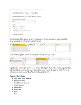 After clicked on OK on above screen, the data comes like below. You can observe that Full
Name is spitted into Full Name1 and Full Name2.
If you want change the column names you can change how you want.
Keynote: You cannot split column when column data type is DATE.in this case change data type
to text and do operations what you need and then later change datatype to DATE. And to do
Date operations we have a “Date “option in Query Editor GUI.
Change Data Type
 Data types are in Power BI
 Decimal Number
 Fixed Decimal Number
 Whole Number
 Percentage
 Date/Time
 Date
 Time
 