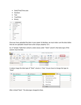  Date/Time/Time zone
 Duration
 Text
 True/False
 Binary
Once you have uploaded the data in your power bi desktop, we must make sure the data tables
that we are uploaded should have some unique property to it.
Ex: A “Sample “table that contains a date values under “Date” column’s that data type of the
column must be date.
In above image the data type of “Date” column is “Any”. So you have to change the type to
“Date”
After clicked “Date”. The data type changed to Date.
 