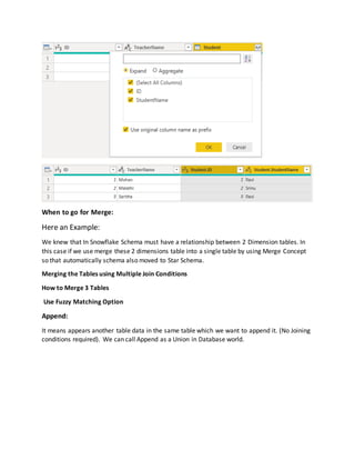 When to go for Merge:
Here an Example:
We knew that In Snowflake Schema must have a relationship between 2 Dimension tables. In
this case if we use merge these 2 dimensions table into a single table by using Merge Concept
so that automatically schema also moved to Star Schema.
Merging the Tables using Multiple Join Conditions
How to Merge 3 Tables
Use Fuzzy Matching Option
Append:
It means appears another table data in the same table which we want to append it. (No Joining
conditions required). We can call Append as a Union in Database world.
 