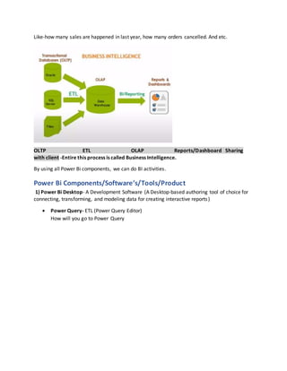 Like-how many sales are happened in last year, how many orders cancelled. And etc.
OLTP ETL OLAP Reports/Dashboard Sharing
with client -Entire this process is called Business Intelligence.
By using all Power Bi components, we can do BI activities.
Power Bi Components/Software’s/Tools/Product
1) Power Bi Desktop- A Development Software (A Desktop-based authoring tool of choice for
connecting, transforming, and modeling data for creating interactive reports)
 Power Query- ETL (Power Query Editor)
How will you go to Power Query
 