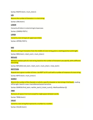 Syntax:RIGHT(<text>,<num_chars>)
LEN
Returnsthe numberof characters ina textstring.
Syntax:LEN(<text>)
LOWER
Convertsall lettersinatextstringto lowercase.
Syntax:LOWER(<TEXT>)
UPPER
Convertsa textstringtoall uppercase letters
Syntax:UPPER(<TEXT>)
MID
Returnsa stringof charactersfrom the middle of atextstring,givena startingpositionandlength.
Syntax:MID(<text>,<start_num>,<num_chars>)
REPLACE
REPLACE replacespartof a textstring,basedonthe numberof characters youspecify,withadifferent
textstring.
Syntax:REPLACE(<old_text>,<start_num>,<num_chars>,<new_text>)
REPITITION
Repeatstextagivennumberof times.Use REPT to fill acell witha numberof instancesof a textstring.
Syntax:REPT(<text>,<num_times>)
SEARCH
Returnsthe numberof the character at whicha specificcharacteror textstringisfirstfound,reading
lefttoright.Search iscase-insensitiveandaccentsensitive.
Syntax:SEARCH(<find_text>,<within_text>[,[<start_num>][,<NotFoundValue>]])
TRIM
Removesall spacesfromtext exceptforsinglespacesbetweenwords.
Syntax:TRIM(<text>)
VALUE
Convertsa textstringthatrepresentsanumberto a number.
Syntax:VALUE(<text>)
 
