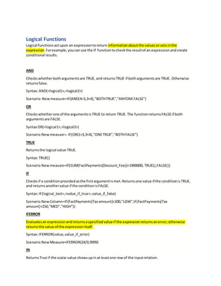 Logical Functions
Logical functionsactupon an expressiontoreturn informationaboutthe valuesor setsinthe
expression.Forexample,youcanuse the IF functiontocheckthe resultof an expressionandcreate
conditional results.
AND
Checkswhetherbothargumentsare TRUE, and returnsTRUE if bothargumentsare TRUE. Otherwise
returnsfalse.
Syntax:AND(<logical1>,<logical2>)
Scenario:Newmeasure=IF(AND(4>3,3<4),"BOTHTRUE","ANYONEFALSE")
OR
Checkswhetherone of the argumentsisTRUE to return TRUE. The functionreturnsFALSEif both
argumentsare FALSE.
Syntax OR(<logical1>,<logical2>)
Scenario:New measure== IF(OR(1>3,3<4),"ONETRUE","BOTHFALSE")
TRUE
Returnsthe logical value TRUE.
Syntax:TRUE()
Scenario:New measure=IF(SUM(FactPayments[Discount_Fee])=1900000, TRUE(),FALSE())
IF
Checksif a conditionprovidedasthe firstargumentismet.Returnsone value if the conditionisTRUE,
and returnsanothervalue if the conditionisFALSE.
Syntax:IF(logical_test>,<value_if_true>,value_if_false)
Scenario:New Column=IF(FactPayments[Tax amount]<200,"LOW",IF(FactPayments[Tax
amount]<250,"MED","HIGH"))
IFERROR
Evaluatesanexpressionandreturnsaspecifiedvalue if the expressionreturnsanerror;otherwise
returnsthe value of the expressionitself.
Syntax:IFERROR(value,value_if_error)
Scenario:New Measure=IFERROR(24/0,9999)
IN
ReturnsTrue if the scalar value showsupinat leastone row of the inputrelation.
 