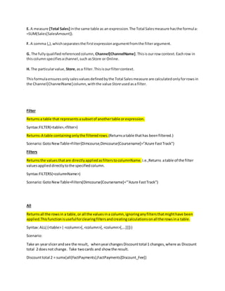 E. A measure [Total Sales] inthe same table as an expression.The Total Salesmeasure hasthe formula:
=SUM(Sales[SalesAmount]).
F. A comma (,),whichseparatesthe firstexpressionargumentfromthe filterargument.
G. The fullyqualifiedreferencedcolumn, Channel[ChannelName].Thisisourrow context.Eachrow in
thiscolumnspecifiesachannel,such asStore or Online.
H. The particularvalue, Store,asa filter.Thisisourfiltercontext.
Thisformulaensuresonlysalesvaluesdefinedbythe Total Salesmeasure are calculatedonlyforrowsin
the Channel[ChannelName]column,withthe value Storeusedasa filter.
Filter
Returnsa table that representsasubsetof anothertable orexpression.
Syntax:FILTER(<table>,<filter>)
Returns-A table containingonlythe filteredrows.(Returnsatable thathas beenfiltered.)
Scenario:GotoNewTable=Filter(Dimcourse,Dimcourse[Coursename]=”Azure FastTrack”)
Filters
Returnsthe valuesthatare directlyappliedasfilterstocolumnName. i.e.,Returns atable of the filter
valuesapplieddirectlytothe specifiedcolumn.
Syntax:FILTERS(<columnName>)
Scenario:GotoNewTable=Filters(Dimcourse[Coursename]=’”Azure FastTrack”)
All
Returnsall the rowsin a table,or all the valuesina column,ignoringanyfiltersthatmighthave been
applied.Thisfunctionisusefulforclearingfiltersandcreatingcalculationsonall the rowsina table.
Syntax:ALL( {<table>| <column>[,<column>[,<column>[,…]]]} )
Scenario:
Take an yearslicerandsee the result, whenyearchangesDiscounttotal 1 changes,where as Discount
total 2 doesnot change. Take twocards and show the result.
Discounttotal 2 = sumx(all(FactPayments),FactPayments[Discount_Fee])
 