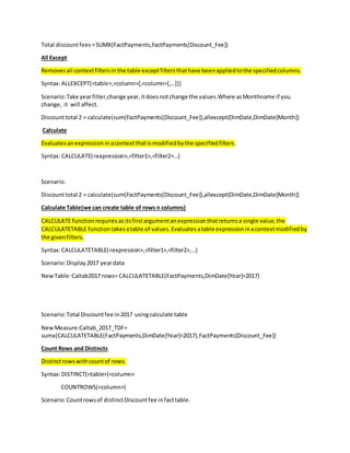 Total discountfees =SUMX(FactPayments,FactPayments[Discount_Fee])
All Except
Removesall contextfiltersin the table exceptfiltersthathave beenappliedtothe specifiedcolumns.
Syntax:ALLEXCEPT(<table>,<column>[,<column>[,…]])
Scenario:Take yearfilter,change year,itdoesnotchange the values.Where asMonthname if you
change, it will affect.
Discounttotal 2 = calculate(sum(FactPayments[Discount_Fee]),allexcept(DimDate,DimDate[Month])
Calculate
Evaluatesanexpressioninacontextthatismodifiedbythe specifiedfilters.
Syntax:CALCULATE(<expression>,<filter1>,<filter2>…)
Scenario:
Discounttotal 2 = calculate(sum(FactPayments[Discount_Fee]),allexcept(DimDate,DimDate[Month])
Calculate Table(we can create table of rows n columns)
CALCULATE functionrequiresasitsfirstargumentanexpressionthatreturnsa single value,the
CALCULATETABLE functiontakesatable of values.Evaluatesatable expressioninacontextmodifiedby
the givenfilters.
Syntax:CALCULATETABLE(<expression>,<filter1>,<filter2>,…)
Scenario:Display2017 yeardata
NewTable:Caltab2017 rows= CALCULATETABLE(FactPayments,DimDate[Year]=2017)
Scenario:Total Discountfee in2017 usingcalculate table
NewMeasure:Caltab_2017_TDF=
sumx(CALCULATETABLE(FactPayments,DimDate[Year]=2017),FactPayments[Discount_Fee])
Count Rows and Distincts
Distinctrowswithcountof rows.
Syntax:DISTINCT(<table>)<column>
COUNTROWS(<column>)
Scenario:Countrowsof distinctDiscountfee infacttable.
 