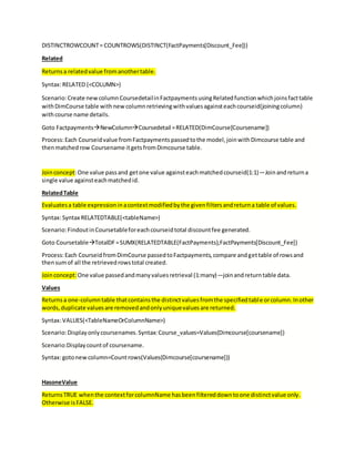 DISTINCTROWCOUNT= COUNTROWS(DISTINCT(FactPayments[Discount_Fee]))
Related
Returnsa relatedvalue fromanothertable.
Syntax:RELATED (<COLUMN>)
Scenario:Create newcolumnCoursedetailinFactpaymentsusingRelatedfunctionwhichjoinsfacttable
withDimCourse table withnewcolumnretrievingwithvaluesagainsteachcourseid(joiningcolumn)
withcourse name details.
Goto FactpaymentsNewColumnCoursedetail =RELATED(DimCourse[Coursename])
Process:Each Courseidvalue fromFactpaymentspassedtothe model,joinwithDimcourse table and
thenmatchedrow Coursename itgetsfromDimcourse table.
Joinconcept:One value passand getone value againsteachmatchedcourseid(1:1)—Joinandreturna
single value againsteachmatchedid.
RelatedTable
Evaluatesa table expressioninacontextmodifiedbythe givenfiltersandreturna table of values.
Syntax:Syntax RELATEDTABLE(<tableName>)
Scenario:FindoutinCoursetableforeachcourseidtotal discountfee generated.
Goto CoursetableTotalDF=SUMX(RELATEDTABLE(FactPayments),FactPayments[Discount_Fee])
Process:Each CourseidfromDimCourse passedtoFactpayments,compare andgettable of rowsand
thensumof all the retrievedrowstotal created.
Joinconcept:One value passedandmanyvaluesretrieval (1:many)—joinandreturntable data.
Values
Returnsa one-columntable thatcontainsthe distinctvaluesfromthe specifiedtable orcolumn.Inother
words,duplicate valuesare removedandonlyuniquevaluesare returned.
Syntax:VALUES(<TableNameOrColumnName>)
Scenario:Displayonlycoursenames.Syntax:Course_values=Values(Dimcourse[coursename])
Scenario:Displaycountof coursename.
Syntax:gotonewcolumn=Countrows(Values(Dimcourse[coursename]))
HasoneValue
ReturnsTRUE whenthe contextforcolumnName hasbeenfiltereddowntoone distinctvalue only.
Otherwise isFALSE.
 