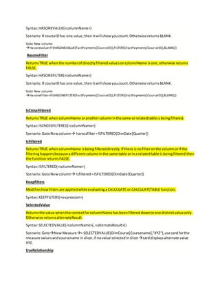 Syntax:HASONEVALUE(<columnName>)
Scenario:If courseIDhas one value,thenitwill show youcount.Otherwise returnsBLANK.
Goto New column
Hasonevalue=IF(HASONEVALUE(FactPayments[CourseID]),FILTERS(FactPayments[CourseID]),BLANK())
HasoneFilter
ReturnsTRUE whenthe numberof directlyfilteredvaluesoncolumnName isone;otherwise returns
FALSE.
Syntax:HASONEFILTER(<columnName>)
Scenario:If courseIDhas one value,thenitwill show youcount.Otherwise returnsBLANK.
Goto New column
HasoneFilter=IF(HASONEFILTER(FactPayments[CourseID]),FILTERS(FactPayments[CourseID]),BLANK())
IsCrossFiltered
ReturnsTRUE whencolumnName oranothercolumninthe same orrelatedtable isbeingfiltered.
Syntax:ISCROSSFILTERED(<columnName>)
Scenario:GotoNewcolumn Iscrossfilter=ISFILTERED(DimDate[Quarter])
IsFiltered
ReturnsTRUE whencolumnName isbeingfiltereddirectly.If there isnofilteronthe columnorif the
filteringhappensbecauseadifferentcolumninthe same table orina relatedtable isbeingfiltered then
the functionreturnsFALSE.
Syntax:ISFILTERED(<columnName>)
Scenario:GotoNewcolumn Isfiltered=ISFILTERED(DimDate[Quarter])
Keepfilters
Modifieshowfiltersare appliedwhileevaluatingaCALCULATE or CALCULATETABLE function.
Syntax:KEEPFILTERS(<expression>)
SelectedValue
Returnsthe value whenthe contextforcolumnName hasbeenfiltereddowntoone distinctvalue only.
Otherwise returnsalternateResult.
Syntax:SELECTEDVALUE(<columnName>[,<alternateResult>])
Scenario:GotoNewMeasure= SELECTEDVALUE(DimCourse[Coursename],"XYZ"),use cardforthe
measure valuesandcoursename inslicer,if novalue selectedinslicercarddisplaysalternate value
XYZ.
UseRelationship
 