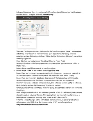 In Power Bi desktop there is a option called Transform data/Edit queries. It will navigate
to query editor. That part is called “Power Query”
There we Can Prepare the data for Reporting by Transform option (Data preparation
activities). here We can do transformations (ETL Operations). For doing all these
activities we have GUI options in Query Editor. Behind GUI options Microsoft are written
in M language Code.
Once did close and apply means the data will load to Power Pivot.
When you load the table from power query to power pivot, you can see the tables in
Model view.
Power Query uses M language do to transformations.
 Power Pivot- OLAP. in this section you can perform DAX
Power Pivot is a In-memory component(xvelocity)- In memory component means it is
also database which contains tables (which we are loaded from power Query).
Power Pivot is a in memory database. It can store all the tables along with the data.
When compare to normal database, In-memory data base are much powerful.
Internally we have a software for Power Pivot, that software name is vertipac software.
(And similarly, we have SAP in memory database in market)
When you click on Close and Apply in Power Query, this vertipac software will come into
the picture.
What vertipac does means- it will compress (Approx. 1/10th of source data) the data and
stores the data in columnar format. This is completely is a internally mechanism. As a
developer we no need do anything here. Power BI will take care of it.
If Normal source having 5 tables with 100GB memory means, in power pivot vertipac
will compress into 10GB data. So, it compressing 1/10th part of original size.
Why in memories databases are Powerful
 