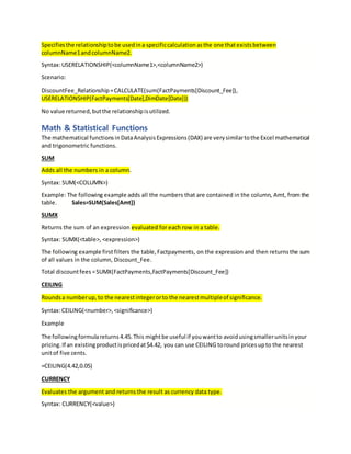 Specifiesthe relationshiptobe usedina specificcalculationasthe one thatexistsbetween
columnName1andcolumnName2.
Syntax:USERELATIONSHIP(<columnName1>,<columnName2>)
Scenario:
DiscountFee_Relationship=CALCULATE(sum(FactPayments[Discount_Fee]),
USERELATIONSHIP(FactPayments[Date],DimDate[Date]))
No value returned,butthe relationshipisutilized.
Math & Statistical Functions
The mathematical functionsinDataAnalysisExpressions(DAX) are verysimilartothe Excel mathematical
and trigonometric functions.
SUM
Adds all the numbers in a column.
Syntax: SUM(<COLUMN>)
Example: The following example adds all the numbers that are contained in the column, Amt, from the
table. Sales=SUM(Sales[Amt])
SUMX
Returns the sum of an expression evaluated for each row in a table.
Syntax: SUMX(<table>, <expression>)
The following example first filters the table,Factpayments, on the expression and then returnsthe sum
of all values in the column, Discount_Fee.
Total discountfees =SUMX(FactPayments,FactPayments[Discount_Fee])
CEILING
Roundsa numberup, to the nearestintegerorto the nearestmultipleof significance.
Syntax:CEILING(<number>,<significance>)
Example
The followingformulareturns4.45.This mightbe useful if youwantto avoidusingsmallerunitsinyour
pricing.If an existingproductispricedat$4.42, you can use CEILING toround pricesupto the nearest
unitof five cents.
=CEILING(4.42,0.05)
CURRENCY
Evaluates the argument and returns the result as currency data type.
Syntax: CURRENCY(<value>)
 