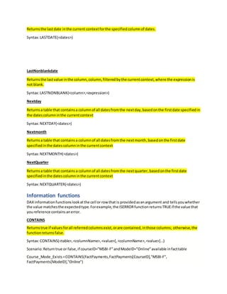 Returnsthe lastdate inthe current contextforthe specifiedcolumnof dates.
Syntax:LASTDATE(<dates>)
LastNonblankdate
Returnsthe lastvalue inthe column,column,filtered bythe currentcontext,where the expressionis
not blank.
Syntax:LASTNONBLANK(<column>,<expression>)
Nextday
Returnsa table that containsa columnof all datesfromthe nextday,basedonthe firstdate specifiedin
the datescolumninthe currentcontext
Syntax:NEXTDAY(<dates>)
Nextmonth
Returnsa table that containsa columnof all datesfromthe nextmonth,basedonthe firstdate
specifiedinthe datescolumninthe currentcontext
Syntax:NEXTMONTH(<dates>)
NextQuarter
Returnsa table that contains a columnof all datesfromthe nextquarter,basedonthe firstdate
specifiedinthe datescolumninthe currentcontext
Syntax:NEXTQUARTER(<dates>)
Information functions
DAXinformationfunctionslookatthe cell or row that is providedasanargument and tellsyouwhether
the value matchesthe expectedtype.Forexample,the ISERRORfunctionreturnsTRUEif the value that
youreference containsanerror.
CONTAINS
Returnstrue if valuesforall referredcolumnsexist,orare contained,inthose columns; otherwise,the
functionreturnsfalse.
Syntax:CONTAINS(<table>,<columnName>,<value>[,<columnName>,<value>]…)
Scenario:Returntrue or false,if courseID=”MSBI-F”andModeID=”Online”available infacttable
Course_Mode_Exists=CONTAINS(FactPayments,FactPayments[CourseID],"MSBI-F",
FactPayments[ModeID],"Online")
 
