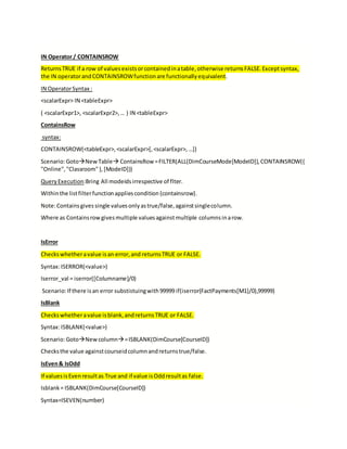 IN Operator / CONTAINSROW
ReturnsTRUE if a row of valuesexistsorcontainedinatable,otherwise returnsFALSE.Exceptsyntax,
the IN operatorandCONTAINSROWfunctionare functionallyequivalent.
IN OperatorSyntax :
<scalarExpr> IN <tableExpr>
( <scalarExpr1>, <scalarExpr2>,… ) IN <tableExpr>
ContainsRow
syntax:
CONTAINSROW(<tableExpr>,<scalarExpr>[,<scalarExpr>,…])
Scenario:GotoNewTable ContainsRow =FILTER(ALL(DimCourseMode[ModeID]),CONTAINSROW({
"Online","Classroom"},[ModeID]))
QueryExecution:Bring All modeidsirrespective of flter.
Withinthe listfilterfunctionappliescondition{containsrow}.
Note:Containsgivessingle valuesonlyastrue/false,againstsinglecolumn.
Where as Containsrowgivesmultiple valuesagainstmultiple columnsinarow.
IsError
Checkswhetheravalue isan error,and returnsTRUE or FALSE.
Syntax:ISERROR(<value>)
Iserror_val = iserror([Columname]/0)
Scenario:If there isan error substistuingwith99999 if(iserror(FactPayments[M1]/0),99999)
IsBlank
Checkswhetheravalue isblank,andreturnsTRUE or FALSE.
Syntax:ISBLANK(<value>)
Scenario:GotoNewcolumn=ISBLANK(DimCourse[CourseID])
Checksthe value againstcourseidcolumnandreturnstrue/false.
IsEven& IsOdd
If valuesisEvenresultas True and if value isOddresultas false.
Isblank= ISBLANK(DimCourse[CourseID])
Syntax=ISEVEN(number)
 