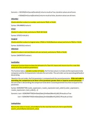 Scenario: = ISEVEN(DimCourse[Duration]) returnsresultasTrue,durationvaluesare all even.
= ISOdd(DimCourse[Duration])returnsresultasFalse,durationvaluesare all even.
IsNumber
Checkswhetheravalue isa number,andreturnsTRUE or FALSE.
Syntax:ISNUMBER(<value>)
IsText
Checksif a value istext,andreturnsTRUE OR FALSE
Syntax:ISTEXT(<VALUE>)
IsLogical
Checkswhetheravalue isa logical value,(TRUEor FALSE/Booleanvalues) andreturnsTRUEor FALSE.
Syntax:ISLOGICAL(<value>)
IsNontext
Checksif a value isnot text(blankcellsare nottext),andreturnsTRUE or FALSE.
Syntax:ISNONTEXT(<value>)
IsonOrafter
A boolean functionthatemulatesthe behaviorof a‘Start At’clause and returnstrue for a row that
meetsall of the conditionparameters.
Thisfunctiontakesa variable numberof triples,the firsttwovaluesinatriple are the expressionstobe
compared,andthe thirdparameterindicatesthe sortorder.The sortorder can be ascending(default) or
descending.
Basedon the sort order,the firstparameteriscomparedwiththe secondparameter. Ifthe sort order is
ascending,the comparisonto be done isfirst parameter greater than or equal to second parameter.If
the sort orderis descending,the comparisontobe done issecondparameterlessthanorequal to first
parameter.
Syntax:ISONORAFTER(<scalar_expression>,<scalar_expression>sort_order][,scalar_expression>,
<scalar_expression>,[sort_order][,…])
Scenario: ison= ISONORAFTER(DimDate[Date],DimDate[Month],ASC)resultsasTrue
ison= ISONORAFTER(DimDate[Date],DimDate[Month],DESC)resultsasFalse
LookupValue
Returnsthe value inresult_columnName forthe row thatmeetsall criteriaspecifiedby
search_columnName andsearch_value.
 