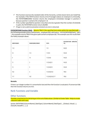  This function reverses the standard order of the hierarchy, so that closest items are listed first,
For example,if the PATh function returns a list of managers above an employee in a hierarchy,
the PATHITEMREVERSE function returns the employee’s immediate manager in position 2
because position 1 contains the employee’s id.
 If the number specified for position islessthan one (1) or greater than the number of elements
in path, the PATHITEMfunction returns BLANK.
 If type is not a valid enumeration element an error is returned.
PATHCONTAINS function (DAX) - Returns TRUE if the specified item exists within the specified path. In
the followingexamplecolumnPathContains - employee162isdefinedas‘=PATHCONTAINS([Path],"162")
’; thisexample returnsTRUEif the givenpathcontainsemployee162. Thisexample usesthe resultsfrom
the Path() example above.
Remarks
If itemis an integernumberit is convertedto textand then the functionis evaluated.If conversionfails
then the function returns an error.
Rank Functions and Variable
Other functions
Providesamechanismfordeclaringaninline setof datavalues.(SimilartoCreate Table- Helpstocreate
a dynamictable withrows.
Syntax:DATATABLE(ColumnName1,DataType1,ColumnName2,DataType2...,{{Value1,Value2...},
{ValueN,ValueN+1...}...})
 