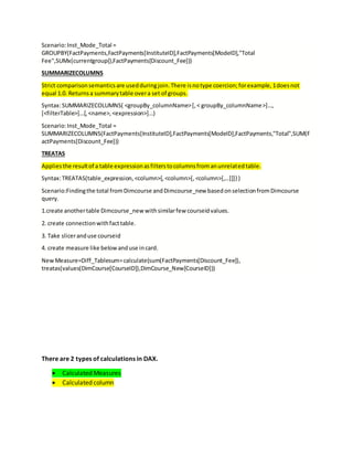 Scenario:Inst_Mode_Total =
GROUPBY(FactPayments,FactPayments[InstituteID],FactPayments[ModeID],"Total
Fee",SUMx(currentgroup(),FactPayments[Discount_Fee]))
SUMMARIZECOLUMNS
Strict comparisonsemanticsare usedduringjoin.There isnotype coercion;forexample,1doesnot
equal 1.0. Returnsa summarytable overa set of groups.
Syntax:SUMMARIZECOLUMNS( <groupBy_columnName>[,< groupBy_columnName>]…,
[<filterTable>]…[,<name>,<expression>]…)
Scenario:Inst_Mode_Total =
SUMMARIZECOLUMNS(FactPayments[InstituteID],FactPayments[ModeID],FactPayments,"Total",SUM(F
actPayments[Discount_Fee]))
TREATAS
Appliesthe resultof a table expressionasfilterstocolumnsfromanunrelatedtable.
Syntax:TREATAS(table_expression,<column>[,<column>[,<column>[,…]]]} )
Scenario:Findingthe total fromDimcourse andDimcourse_new basedonselectionfromDimcourse
query.
1.create anothertable Dimcourse_newwithsimilarfew courseidvalues.
2. create connectionwithfacttable.
3. Take sliceranduse courseid
4. create measure like belowanduse incard.
NewMeasure=Diff_Tablesum=calculate(sum(FactPayments[Discount_Fee]),
treatas(values(DimCourse[CourseID]),DimCourse_New[CourseID]))
There are 2 types of calculations in DAX.
 Calculated Measures
 Calculated column
 