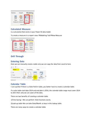 Calculated Measure
Is a calculation that exists in your Power BI data model.
To create a measure in a report view Modeling TabNew Measure
Drill Through
Entering Data
Here we can manually create a table also we can copy the data from excel to here.
Calendar Table
I can say that if there is a Date field in table, you better have to create a calendar table.
If a sales table start date 2014 and end date is 2016, the calendar table range must cover 2014
to 2017.then only we can cover all the data.
There are two benefits of creating a calendar table.
1)Time Saving—We can perform Date functions easily.
2)Look up table-We can take Date/Month as keys in this lookup table.
There are many ways to create a calendar table.
 
