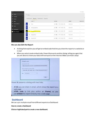 We can also Edit the Report
 A dialogthatexplainsyouwillgetanembedcode thatletsyoushare the reporton a website or
inmail
 Whenyouselectcreate embedcode,PowerBIpresentsanotherdialog,tellingyouagainthat
youare about to share yourdata witheveryone onthe internet.Make sure thatis okay!
Dashboard
We can a pic multiple visual fromdifferentreportstoa Dashboard.
How to create a Dashboard
Clickon highliatedpart to create a new dashboard.
 