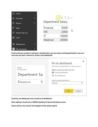 Clickon that pin symbol,it will opena windowthere you can map to existingdashoard or new one.
here also you have a chance to create a new dashboard.
Similarly,am adding two more visualsto tisdashboard.
After adding3 visualsinto a SAMPLE dashboard. Now check belowscreen.
(Ifyou click on any visual it will navigate to that actual report)
 