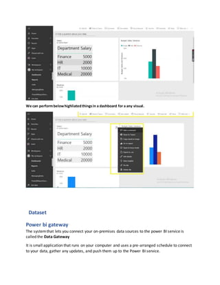 We can performbelowhighliatedthingsin a dashboard for a any visual.
Dataset
Power bi gateway
The systemthat lets you connect your on-premises data sources to the power BI service is
called the Data Gateway
It is small application that runs on your computer and uses a pre-arranged schedule to connect
to your data, gather any updates, and push them up to the Power BI service.
 
