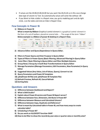  If values are like 20.00,25.00,26.00 but you want like 20,25,26 so in this case change
data type of column to Text. So automatically values will come like without .00
 If you Want to hide a table in a Report view, you go to modeling part and do right
click(…) on the table and click on Hide in Report View.
Few Concepts in Power Bi
1) Ribbons in Power Bi
What is meant by Ribbon-Graphical control element is a graphical control element in
the form of a set of toolbars placed on several tabs. ... The usage of the term "ribbon"
Below example is a Ribbon of power Bi desktop in a Report View.
2) Advance Editor and Query Dependence in Query Editor.
3) Filters in Power Query and their Purpose in Query Editor
4) Types of Filters in Power Query (Basic Filtering, Advanced Filtering) in Query Editor
5) Auto Filter / Basic Filtering in Query Editor and Filter Multiple Columns
6) Group Rows / Group by in built Row Transformations in Query Editor
7) Manage Parameters (Manage Parameters, Edit Parameters, New Parameter) in Query
Editor
8) Suggested Values (Any Value, List of Values, Query), Convert to List
9) Query Parameters and Power BI Templates
10) .pbix(Power BI File) and .pbit(Power BI Template File)
11) Refresh Preview, Refresh All, Cancel Refresh
12) Sorting Data
Questions and Answers
1) Difference between Dashboard and Report?
2) What is DAX Studio?
3) Explain about Power Bi service and Power Bi Report server?
4) Difference between Fact, Dimension, Attribute in PowerBI?
5) Difference between Measure and Calculated Column?
6) Difference between Copy, Duplicate and Reference?
7) What Is meant by Calculated table in Power BI, and how many ways to create
calculate table?
8) Scheduling in Power BI?
9) Do you work on ALLEXCEPT function-DAX?
10) How to do filter to show the records by year wise or quarter wise or monthly wise?
 