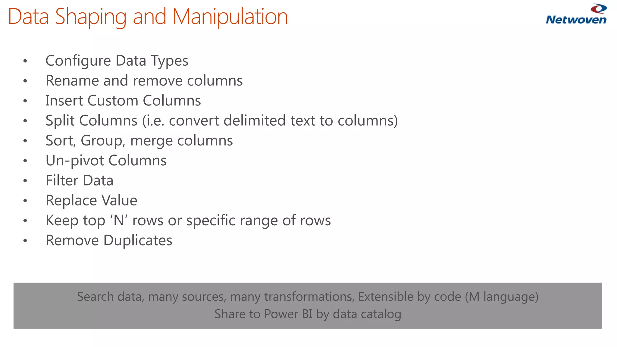 Data Shaping and Manipulation 
•Configure Data Types 
•Rename and remove columns 
•Insert Custom Columns 
•Split Columns (i.e. convert delimited text to columns) 
•Sort, Group, merge columns 
•Un-pivot Columns 
•Filter Data 
•Replace Value 
•Keep top ‘N’ rows or specific range of rows 
•Remove Duplicates 
Search data, many sources, many transformations, Extensible by code (M language) 
Share to Power BI by data catalog  