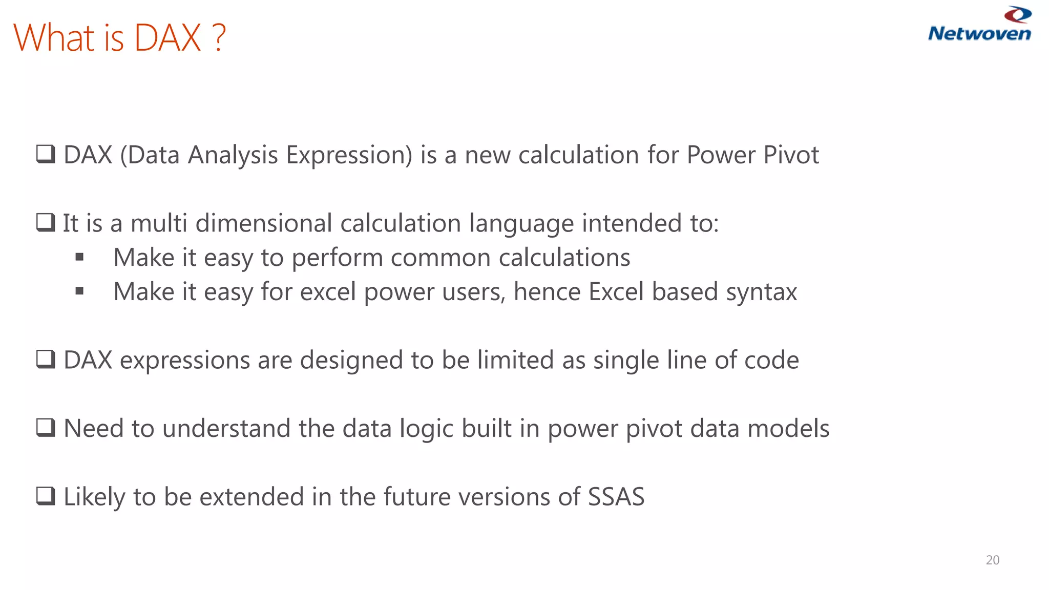 What is DAX ? 
20 
DAX (Data Analysis Expression) is a new calculation for Power Pivot 
It is a multi dimensional calculation language intended to: 
Make it easy to perform common calculations 
Make it easy for excel power users, hence Excel based syntax 
DAX expressions are designed to be limited as single line of code 
Need to understand the data logic built in power pivot data models 
Likely to be extended in the future versions of SSAS  