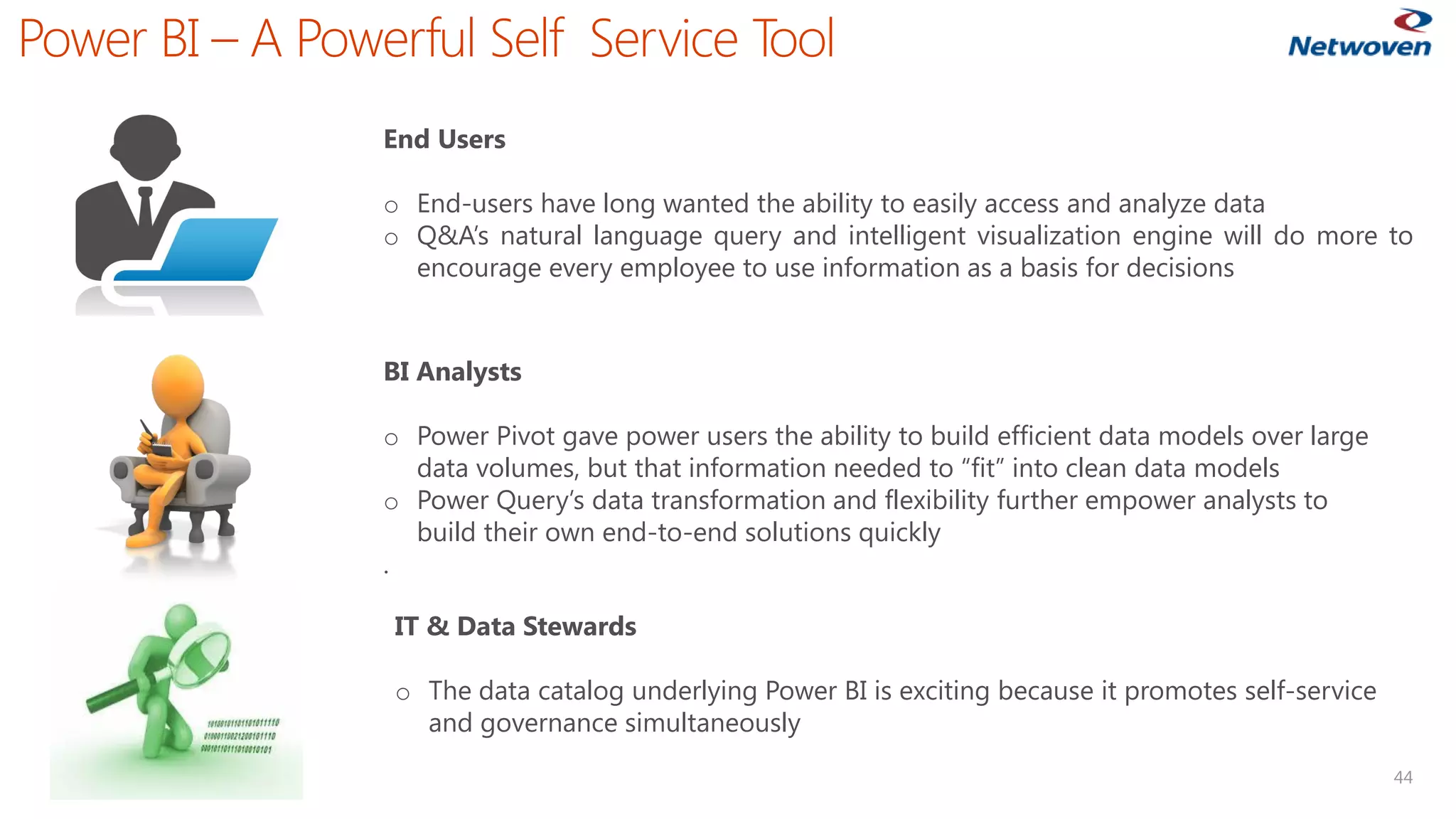 Power BI –A Powerful Self Service Tool 
44 
End Users 
oEnd-usershavelongwantedtheabilitytoeasilyaccessandanalyzedata 
oQ&A’snaturallanguagequeryandintelligentvisualizationenginewilldomoretoencourageeveryemployeetouseinformationasabasisfordecisions 
BI Analysts 
oPower Pivot gave power users the ability to build efficient data models over large data volumes, but that information needed to “fit” into clean data models 
oPower Query’s data transformation and flexibility further empower analysts to build their own end-to-end solutions quickly 
. 
IT & Data Stewards 
oThe data catalog underlying Power BI is exciting because it promotes self-service and governance simultaneously  