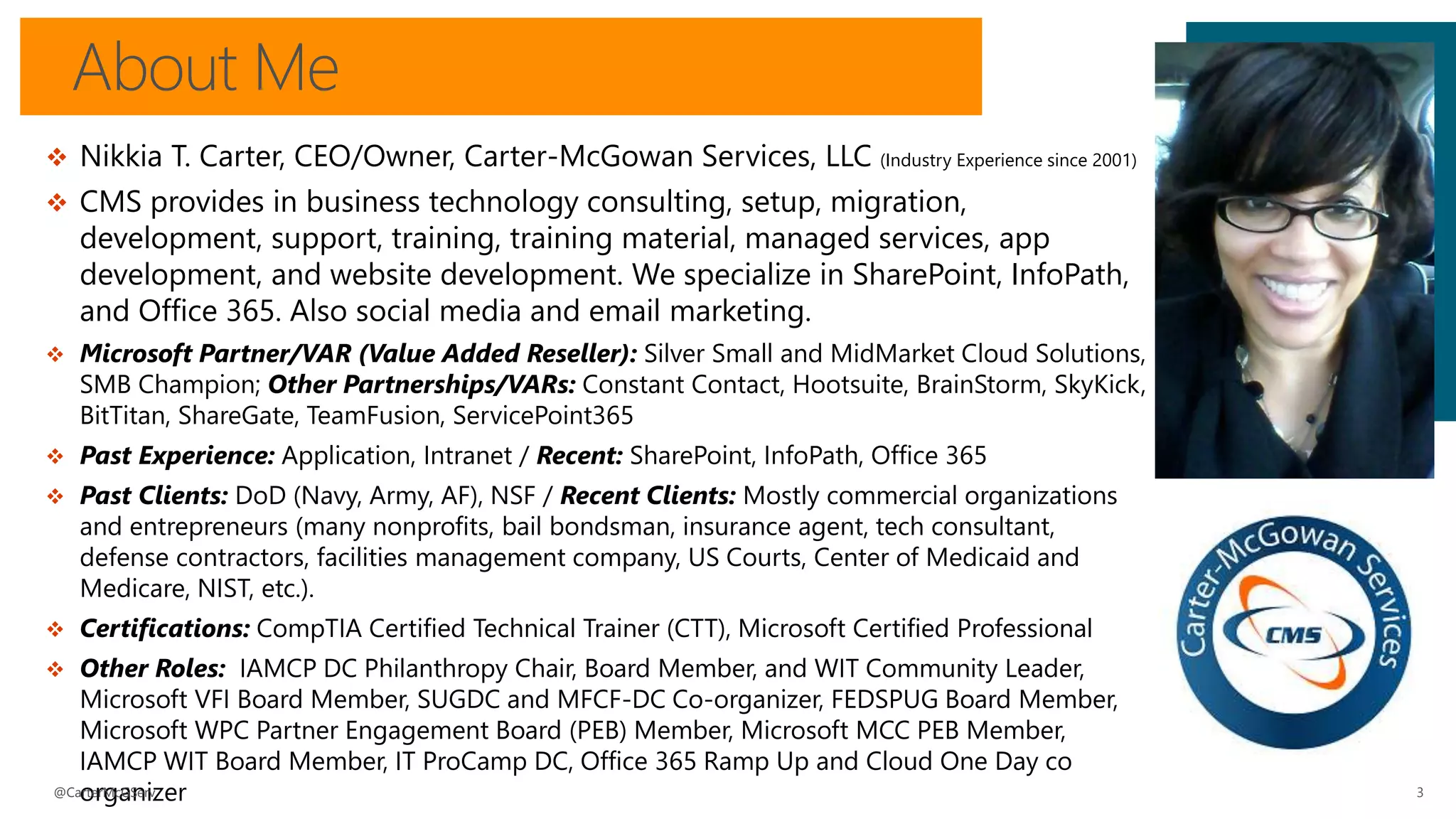 About Me
3
 Nikkia T. Carter, CEO/Owner, Carter-McGowan Services, LLC (Industry Experience since 2001)
 CMS provides in business technology consulting, setup, migration,
development, support, training, training material, managed services, app
development, and website development. We specialize in SharePoint, InfoPath,
and Office 365. Also social media and email marketing.
 Microsoft Partner/VAR (Value Added Reseller): Silver Small and MidMarket Cloud Solutions,
SMB Champion; Other Partnerships/VARs: Constant Contact, Hootsuite, BrainStorm, SkyKick,
BitTitan, ShareGate, TeamFusion, ServicePoint365
 Past Experience: Application, Intranet / Recent: SharePoint, InfoPath, Office 365
 Past Clients: DoD (Navy, Army, AF), NSF / Recent Clients: Mostly commercial organizations
and entrepreneurs (many nonprofits, bail bondsman, insurance agent, tech consultant,
defense contractors, facilities management company, US Courts, Center of Medicaid and
Medicare, NIST, etc.).
 Certifications: CompTIA Certified Technical Trainer (CTT), Microsoft Certified Professional
 Other Roles: IAMCP DC Philanthropy Chair, Board Member, and WIT Community Leader,
Microsoft VFI Board Member, SUGDC and MFCF-DC Co-organizer, FEDSPUG Board Member,
Microsoft WPC Partner Engagement Board (PEB) Member, Microsoft MCC PEB Member,
IAMCP WIT Board Member, IT ProCamp DC, Office 365 Ramp Up and Cloud One Day co
organizer@CarterMcGServ
 