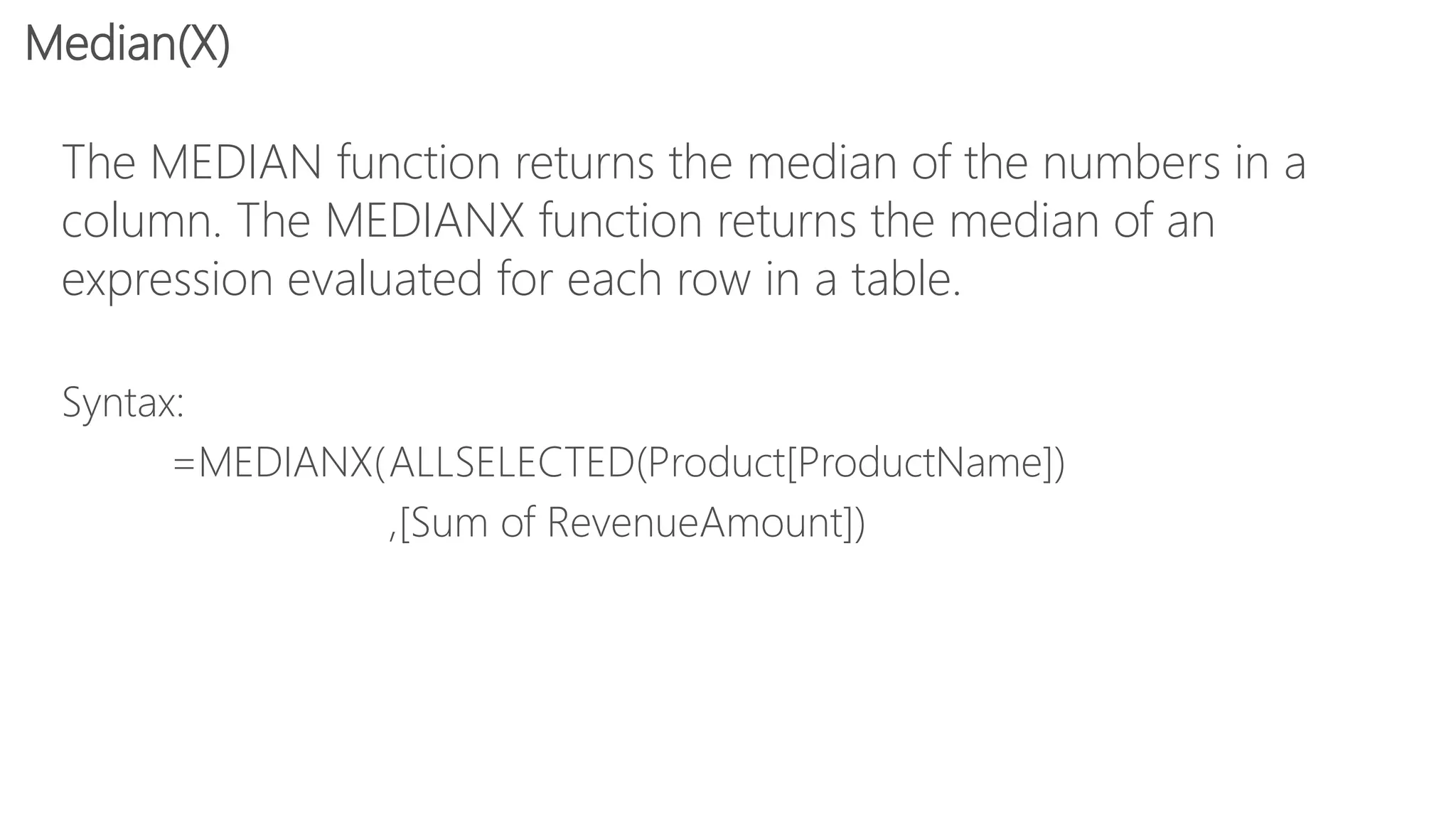 The MEDIAN function returns the median of the numbers in a
column. The MEDIANX function returns the median of an
expression evaluated for each row in a table.
Syntax:
=MEDIANX(ALLSELECTED(Product[ProductName])
,[Sum of RevenueAmount])
Median(X)
 
