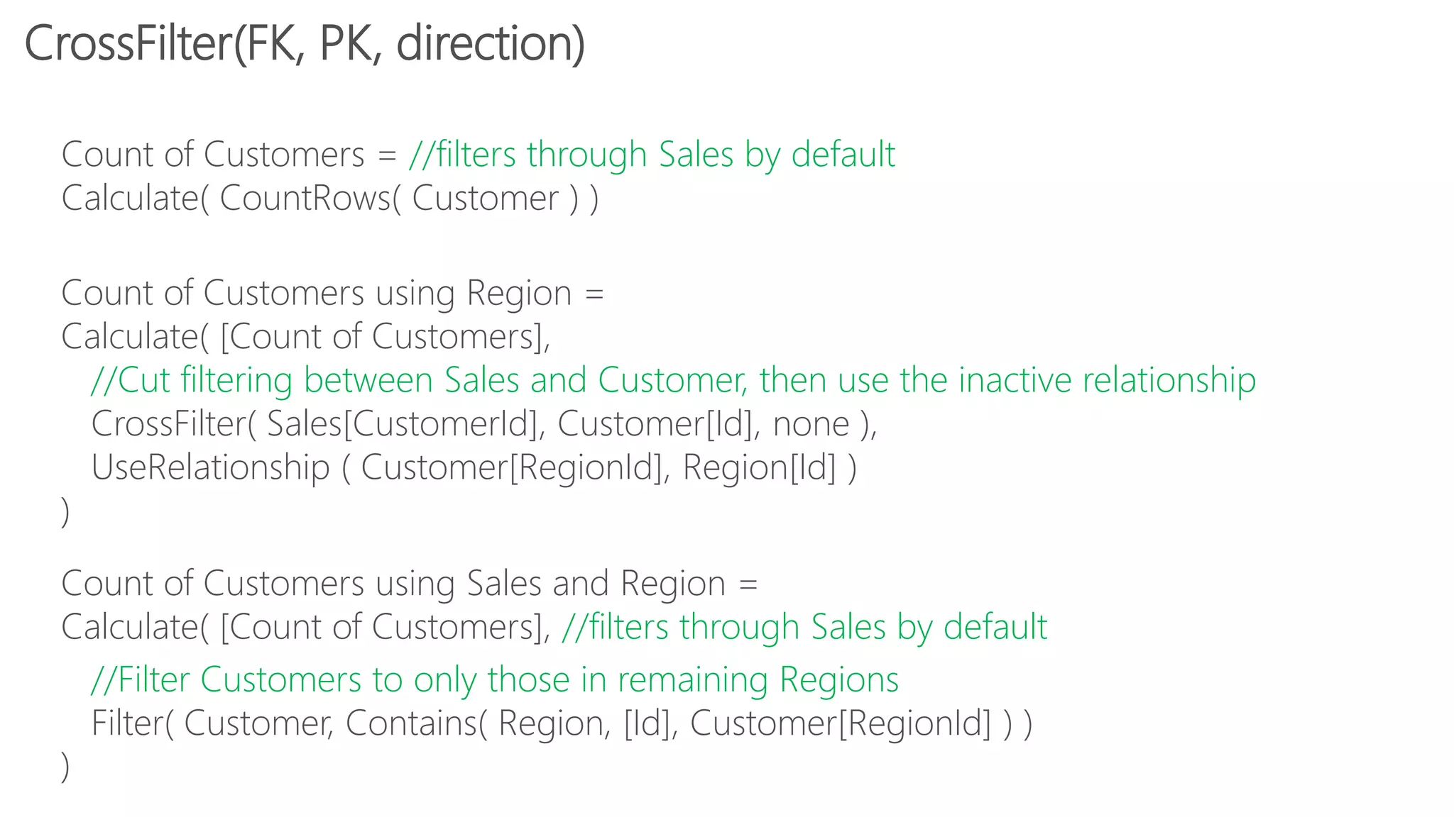 Count of Customers = //filters through Sales by default
Calculate( CountRows( Customer ) )
Count of Customers using Region =
Calculate( [Count of Customers],
//Cut filtering between Sales and Customer, then use the inactive relationship
CrossFilter( Sales[CustomerId], Customer[Id], none ),
UseRelationship ( Customer[RegionId], Region[Id] )
)
Count of Customers using Sales and Region =
Calculate( [Count of Customers], //filters through Sales by default
//Filter Customers to only those in remaining Regions
Filter( Customer, Contains( Region, [Id], Customer[RegionId] ) )
)
CrossFilter(FK, PK, direction)
 