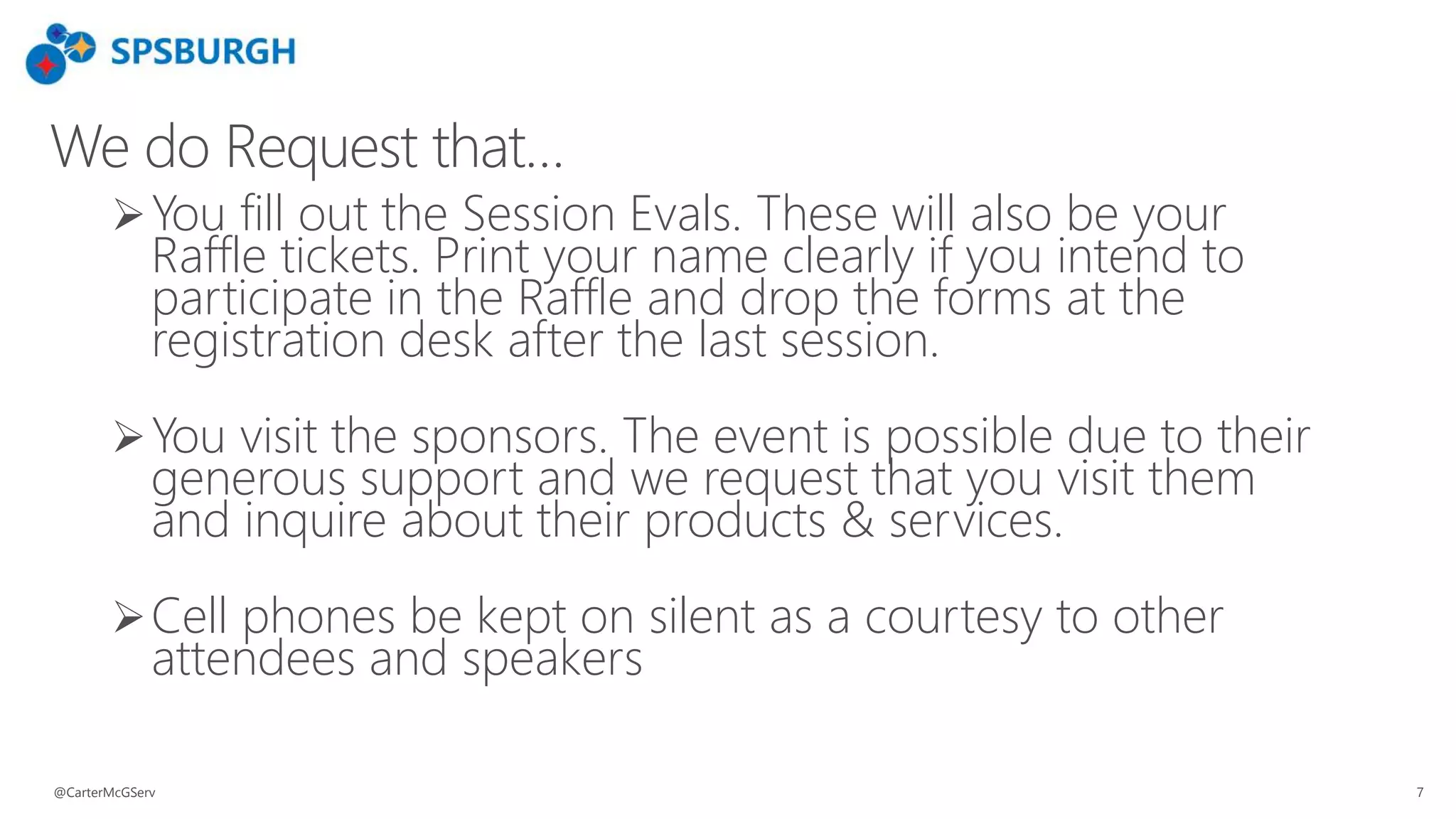 We do Request that…
You fill out the Session Evals. These will also be your
Raffle tickets. Print your name clearly if you intend to
participate in the Raffle and drop the forms at the
registration desk after the last session.
You visit the sponsors. The event is possible due to their
generous support and we request that you visit them
and inquire about their products & services.
Cell phones be kept on silent as a courtesy to other
attendees and speakers
@CarterMcGServ 7
 