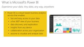 Feature
• Power BI is a cloud-based business analytics
service that enables
• fast and easy access to your data
• a live 360º view of your business
• data discovery and exploration
• insights from any device
• collaboration across your organization
• anyone to visualize and analyze data
What is Microsoft’s Power BI
Experience your data. Any data, any way, anywhere
 