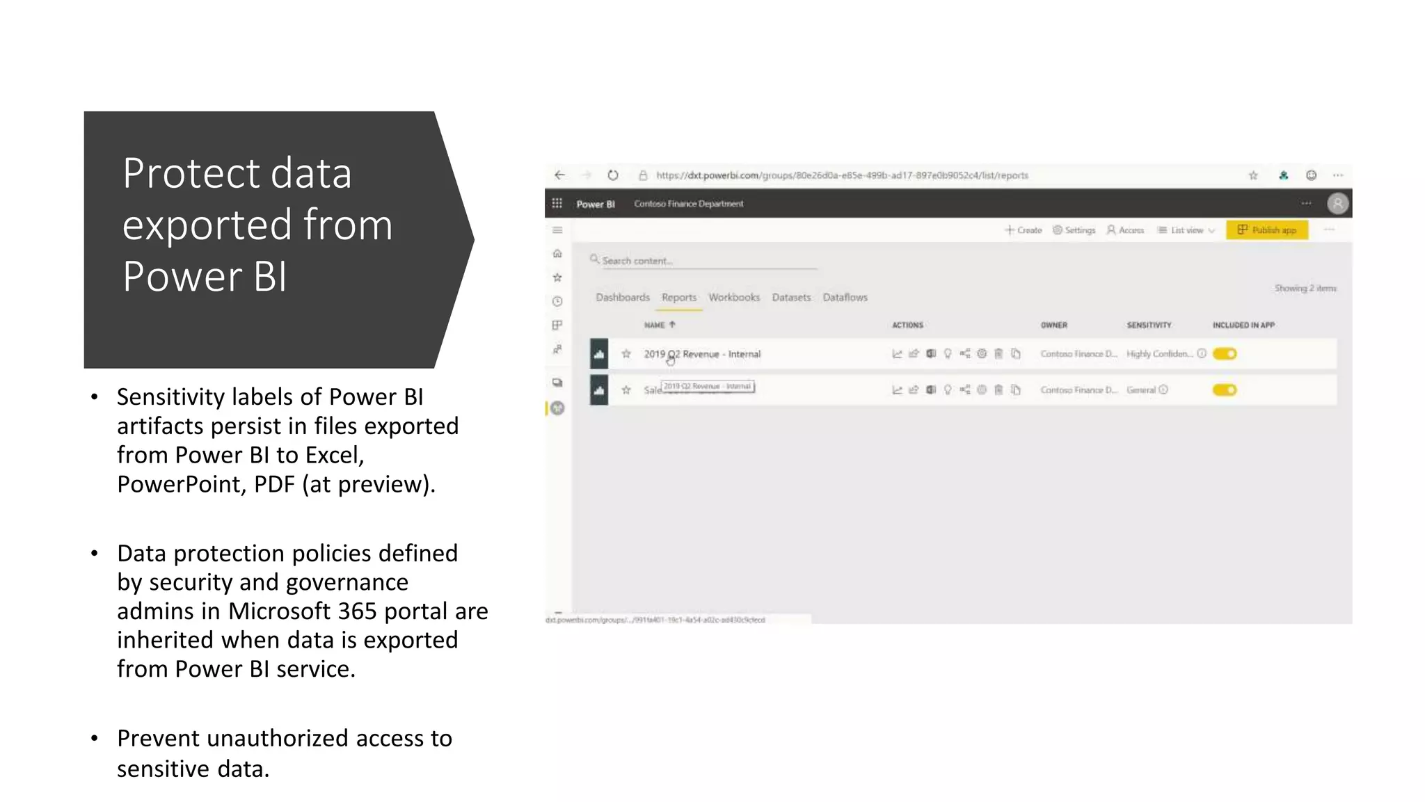 Protect data
exported from
Power BI
• Sensitivity labels of Power BI
artifacts persist in files exported
from Power BI to Excel,
PowerPoint, PDF (at preview).
• Data protection policies defined
by security and governance
admins in Microsoft 365 portal are
inherited when data is exported
from Power BI service.
• Prevent unauthorized access to
sensitive data.
 