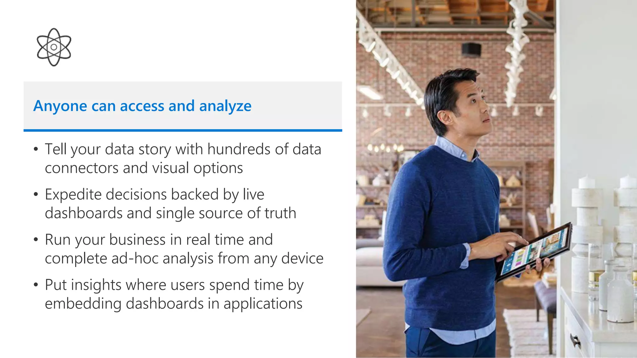Anyone can access and analyze
• Tell your data story with hundreds of data
connectors and visual options
• Expedite decisions backed by live
dashboards and single source of truth
• Run your business in real time and
complete ad-hoc analysis from any device
• Put insights where users spend time by
embedding dashboards in applications
 