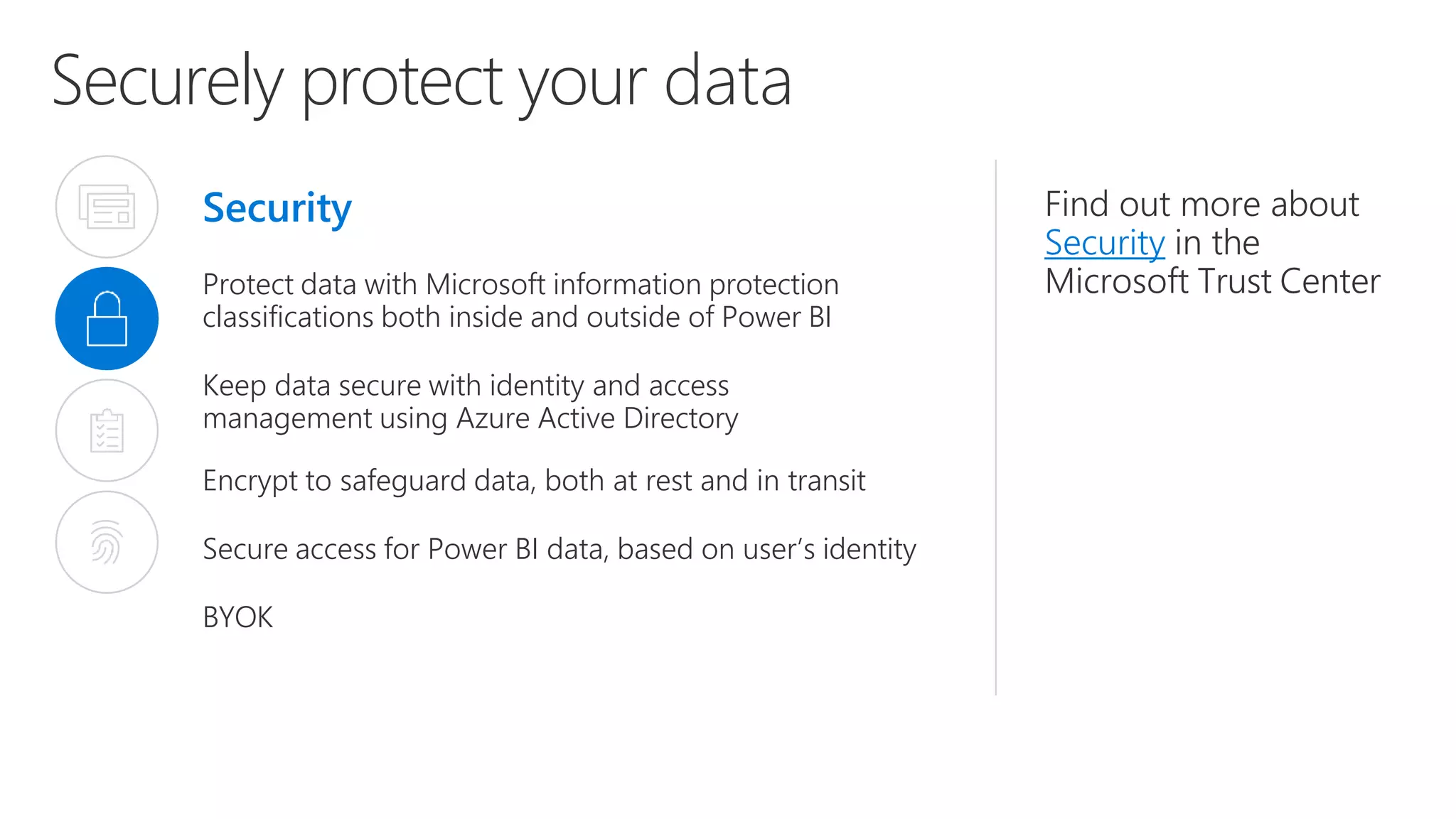 Securely protect your data
Security
Protect data with Microsoft information protection
classifications both inside and outside of Power BI
Keep data secure with identity and access
management using Azure Active Directory
Encrypt to safeguard data, both at rest and in transit
Secure access for Power BI data, based on user’s identity
BYOK
Find out more about
Security in the
Microsoft Trust Center
 