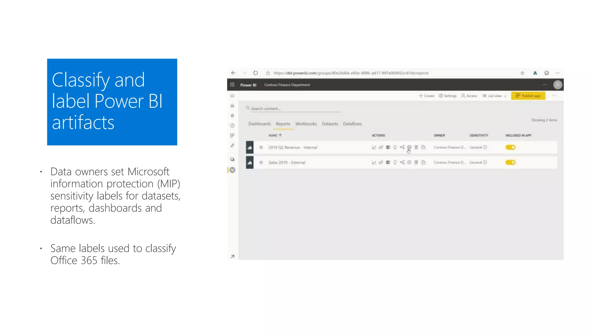 Classify and
label Power BI
artifacts
 Data owners set Microsoft
information protection (MIP)
sensitivity labels for datasets,
reports, dashboards and
dataflows.
 Same labels used to classify
Office 365 files.
 