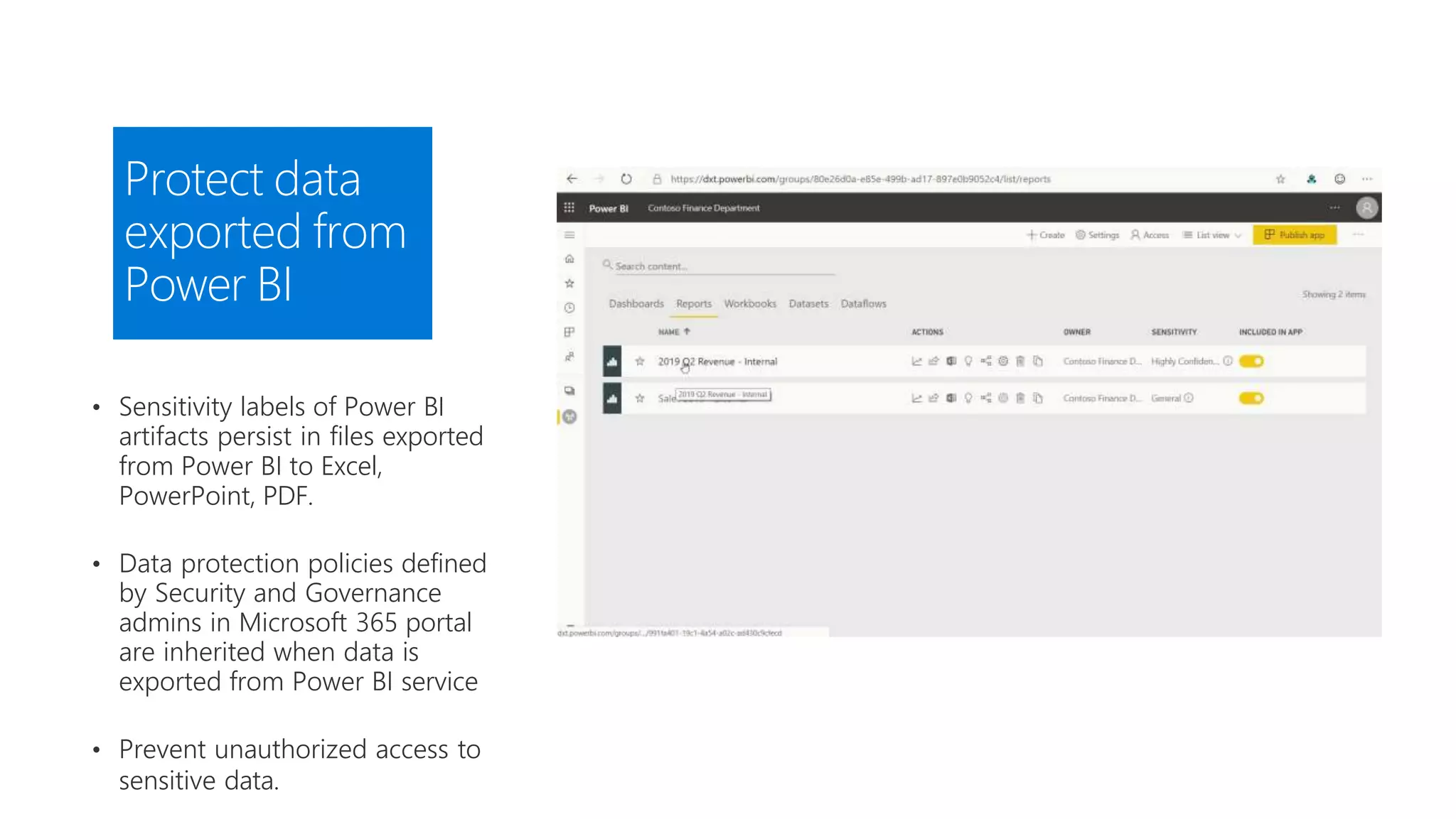 Protect data
exported from
Power BI
• Sensitivity labels of Power BI
artifacts persist in files exported
from Power BI to Excel,
PowerPoint, PDF.
• Data protection policies defined
by Security and Governance
admins in Microsoft 365 portal
are inherited when data is
exported from Power BI service
• Prevent unauthorized access to
sensitive data.
 
